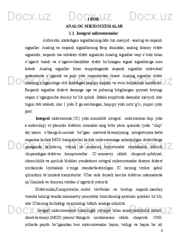 I BOB.
 ANALOG MIKROSXEMALAR 
1.1. Integral mikrosxemalar
                 Axborotni uzatadigan signallarning ikki turi mavjud - analog va raqamli
signallar.   Analog   va   raqamli   signallarning   farqi   shundaki,   analog   doimiy   elektr
signalidir, raqamli esa uzluksiz elektr signalidir.Analog signallar vaqt o’tishi bilan
o’zgarib   turadi   va   o’zgaruvchanliklar   elektr   bo’lmagan   signal   signallariga   mos
keladi.   Analog   signallar   bilan   taqqoslaganda   raqamli   signallar   individual
qadamlarda   o’zgaradi   va   puls   yoki   raqamlardan   iborat.   Analog   signallar   elektr
tokining o’zgarishiga olib keladigan haqiqiy miqdor va ovoz kuchayishi modelidir.
Raqamli   signallar   diskret   darajaga   ega   va   pulsning   belgilangan   qiymati   keyingi
raqam o’zgarguncha doimiy bo’lib qoladi. Ikkala amplituda darajalar mavjud, ular
tugun deb ataladi, ular 1 yoki 0 ga asoslangan, haqiqiy yoki noto’g’ri, yuqori yoki
past.
Integral   mikrosxema   (IC)   yoki   monolitik   integral     mikrosxema   chip   yoki
a   mikrochip )   to’plamidir   elektron   sxemalar   ning   bitta   yassi   qismida   (yoki   "chip"
da)   yarim   o’tkazgich   normal   bo’lgan   material   kremniy ning   integratsiyasi   katta
raqamlar   kichik   MOS tranzistorlari   kichik mikrosxemaga aylantirilgan diskretlarga
qaraganda   kichikroq,   tezroq   va   arzonroq   buyurtmalar   sxemalarini   keltirib
chiqaradigan   elektron   komponentlar .   IC   ommaviy   ishlab   chiqarish   qobiliyat,
ishonchlilik va qurilish bloklari yondashuvi   integral mikrosxemalar dizayni   diskret
yordamida   loyihalash   o’rniga   standartlashtirilgan   IC   larning   tezkor   qabul
qilinishini   ta’minladi   tranzistorlar .   IClar   endi   deyarli   barcha   elektron   uskunalarda
qo’llaniladi va dunyoni tubdan o’zgartirib yubordi.  
Elektronika , Kompyuterlar ,   mobil   telefonlar   va   boshqa   raqamli   maishiy
texnika   hozirgi kunda zamonaviy jamiyatlar tuzilishining ajralmas qismlari bo’lib,
ular IClarning kichikligi va arzonligi tufayli amalga oshirildi.
              Integral   mikrosxemalar   texnologik   yutuqlar   bilan   amaliylashtirildi   metall-
oksid-kremniy   (MOS)   yarimo’tkazgich   moslamasini   ishlab   chiqarish .   1960-
yillarda   paydo   bo’lganidan   beri   mikrosxemalar   hajmi,   tezligi   va   hajmi   bir   xil
4