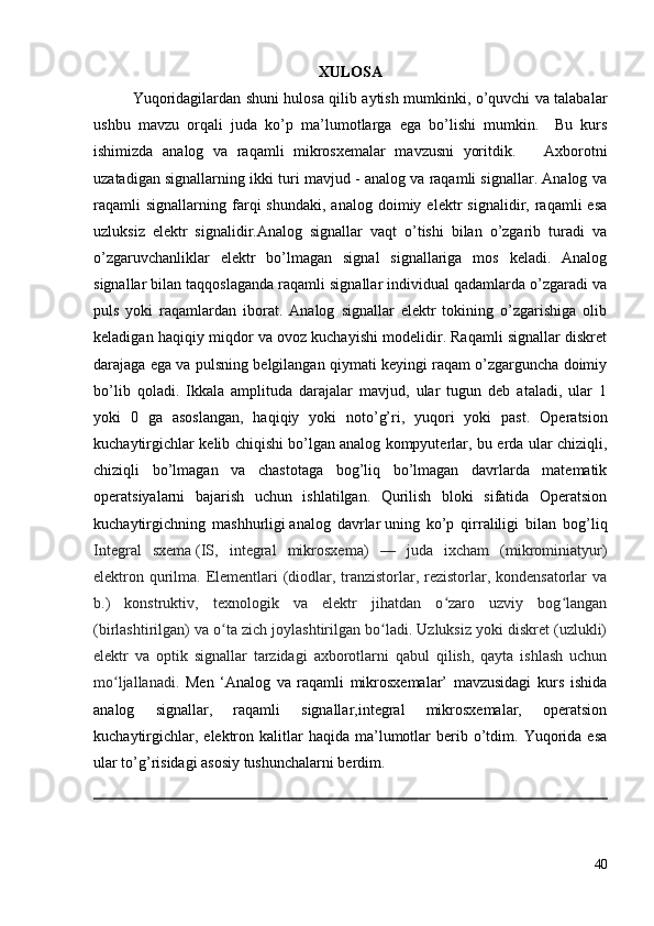 XULOSA
Yuqoridagilardan shuni hulosa qilib aytish mumkinki, o’quvchi va talabalar
ushbu   mavzu   orqali   juda   ko’p   ma’lumotlarga   ega   bo’lishi   mumkin.     Bu   kurs
ishimizda   analog   va   raqamli   mikrosxemalar   mavzusni   yoritdik.       Axborotni
uzatadigan signallarning ikki turi mavjud - analog va raqamli signallar. Analog va
raqamli   signallarning   farqi   shundaki,   analog   doimiy  elektr   signalidir,  raqamli   esa
uzluksiz   elektr   signalidir.Analog   signallar   vaqt   o’tishi   bilan   o’zgarib   turadi   va
o’zgaruvchanliklar   elektr   bo’lmagan   signal   signallariga   mos   keladi.   Analog
signallar bilan taqqoslaganda raqamli signallar individual qadamlarda o’zgaradi va
puls   yoki   raqamlardan   iborat.   Analog   signallar   elektr   tokining   o’zgarishiga   olib
keladigan haqiqiy miqdor va ovoz kuchayishi modelidir. Raqamli signallar diskret
darajaga ega va pulsning belgilangan qiymati keyingi raqam o’zgarguncha doimiy
bo’lib   qoladi.   Ikkala   amplituda   darajalar   mavjud,   ular   tugun   deb   ataladi,   ular   1
yoki   0   ga   asoslangan,   haqiqiy   yoki   noto’g’ri,   yuqori   yoki   past.   Operatsion
kuchaytirgichlar kelib chiqishi bo’lgan   analog kompyuterlar , bu erda ular chiziqli,
chiziqli   bo’lmagan   va   chastotaga   bog’liq   bo’lmagan   davrlarda   matematik
operatsiyalarni   bajarish   uchun   ishlatilgan.   Qurilish   bloki   sifatida   Operatsion
kuchaytirgichning   mashhurligi   analog   davrlar   uning   ko’p   qirraliligi   bilan   bog’liq
Integral   sxema   (IS,   integral   mikrosxema)   —   juda   ixcham   (mikrominiatyur)
elektron qurilma. Elementlari  (diodlar, tranzistorlar, rezistorlar, kondensatorlar  va
b.)   konstruktiv,   texnologik   va   elektr   jihatdan   o zaro   uzviy   bog langanʻ ʻ
(birlashtirilgan) va o ta zich joylashtirilgan bo ladi. Uzluksiz yoki diskret (uzlukli)	
ʻ ʻ
elektr   va   optik   signallar   tarzidagi   axborotlarni   qabul   qilish,   qayta   ishlash   uchun
mo ljallanadi.  	
ʻ Men   ‘Analog   va   raqamli   mikrosxemalar’   mavzusidagi   kurs   ishida
analog   signallar,   raqamli   signallar,integral   mikrosxemalar,   operatsion
kuchaytirgichlar,  elektron  kalitlar   haqida  ma’lumotlar   berib  o’tdim.  Yuqorida  esa
ular to’g’risidagi asosiy tushunchalarni berdim.
40