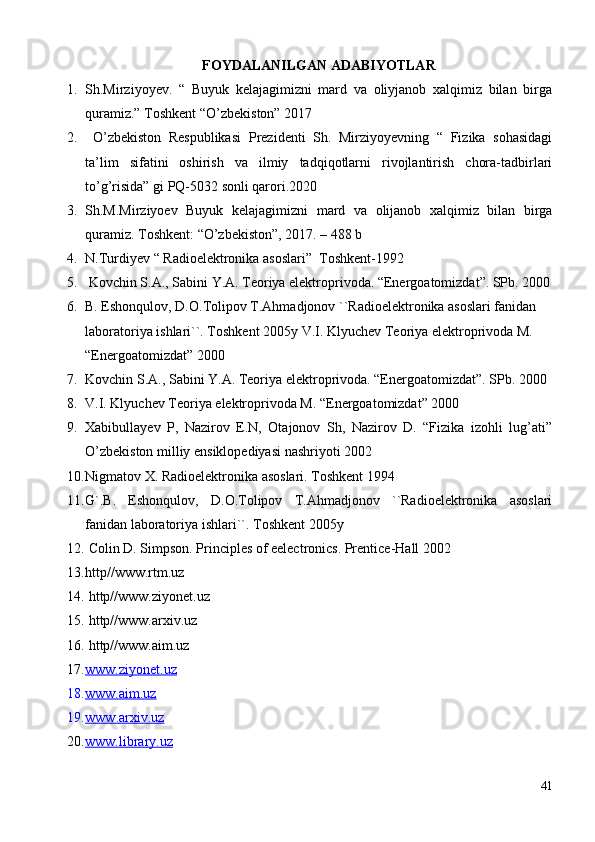FOYDALANILGAN ADABIYOTLAR
1. Sh.Mirziyoyev.   “   Buyuk   kelajagimizni   mard   va   oliyjanob   xalqimiz   bilan   birga
quramiz.” Toshkent “O’zbekiston” 2017
2.   O’zbekiston   Respublikasi   Prezidenti   Sh.   Mirziyoyevning   “   Fizika   sohasidagi
ta’lim   sifatini   oshirish   va   ilmiy   tadqiqotlarni   rivojlantirish   chora-tadbirlari
to’g’risida” gi PQ-5032 sonli qarori.2020 
3. Sh.M.Mirziyoev   Buyuk   kelajagimizni   mard   va   olijanob   xalqimiz   bilan   birga
quramiz. Toshkent: “O’zbekiston”, 2017. – 488 b
4. N.Turdiyev “ Radioelektronika asoslari”  Toshkent-1992
5.  Kovchin S.A., Sabini Y.A. Teoriya elektroprivoda. “Energoatomizdat”. SPb. 2000
6. B. Eshonqulov, D.O.Tolipov T.Ahmadjonov ``Radioelektronika asoslari fanidan 
laboratoriya ishlari``. Toshkent 2005y V.I. Klyuchev Teoriya elektroprivoda M. 
“Energoatomizdat” 2000
7. Kovchin S.A., Sabini Y.A. Teoriya elektroprivoda. “Energoatomizdat”. SPb. 2000
8. V.I. Klyuchev Teoriya elektroprivoda M. “Energoatomizdat” 2000
9. Xabibullayev   P,   Nazirov   E.N,   Otajonov   Sh,   Nazirov   D.   “Fizika   izohli   lug’ati”
O’zbekiston milliy ensiklopediyasi nashriyoti 2002
10. Nigmatov X. Radioelektronika asoslari. Toshkent 1994
11. G`.B.   Eshonqulov,   D.O.Tolipov   T.Ahmadjonov   ``Radioelektronika   asoslari
fanidan laboratoriya ishlari``. Toshkent 2005y
12.  Colin D. Simpson. Principles of eelectronics. Prentice-Hall 2002 
13. http//www.rtm.uz
14.  http//www.ziyonet.uz
15.  http//www.arxiv.uz
16.  http//www.aim.uz
17. www.ziyonet.uz   
18. www.aim.uz   
19. www    .   arxiv    .   uz   
20. www.library.uz   
41