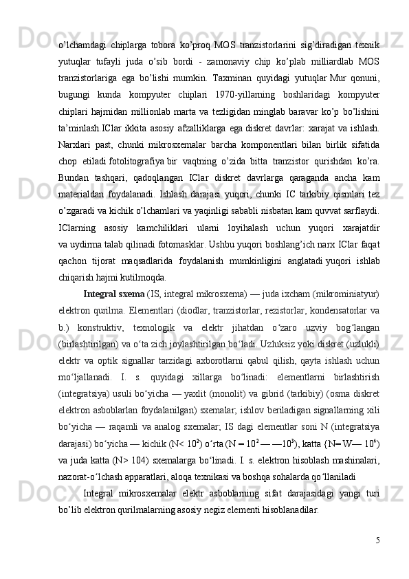 o’lchamdagi   chiplarga   tobora   ko’proq   MOS   tranzistorlarini   sig’diradigan   texnik
yutuqlar   tufayli   juda   o’sib   bordi   -   zamonaviy   chip   ko’plab   milliardlab   MOS
tranzistorlariga   ega   bo’lishi   mumkin.   Taxminan   quyidagi   yutuqlar   Mur   qonuni ,
bugungi   kunda   kompyuter   chiplari   1970-yillarning   boshlaridagi   kompyuter
chiplari   hajmidan   millionlab   marta   va   tezligidan   minglab   baravar   ko’p   bo’lishini
ta’minlash.IClar   ikkita   asosiy   afzalliklarga   ega   diskret   davrlar :   xarajat   va   ishlash.
Narxlari   past,   chunki   mikrosxemalar   barcha   komponentlari   bilan   birlik   sifatida
chop   etiladi   fotolitografiya   bir   vaqtning   o’zida   bitta   tranzistor   qurishdan   ko’ra.
Bundan   tashqari,   qadoqlangan   IClar   diskret   davrlarga   qaraganda   ancha   kam
materialdan   foydalanadi.   Ishlash   darajasi   yuqori,   chunki   IC   tarkibiy   qismlari   tez
o’zgaradi va kichik o’lchamlari va yaqinligi sababli nisbatan kam quvvat sarflaydi.
IClarning   asosiy   kamchiliklari   ularni   loyihalash   uchun   yuqori   xarajatdir
va   uydirma   talab qilinadi   fotomasklar . Ushbu yuqori boshlang’ich narx IClar faqat
qachon   tijorat   maqsadlarida   foydalanish   mumkinligini   anglatadi   yuqori   ishlab
chiqarish hajmi   kutilmoqda.
Integral sxema   (IS, integral mikrosxema) — juda ixcham (mikrominiatyur)
elektron qurilma. Elementlari  (diodlar, tranzistorlar, rezistorlar, kondensatorlar  va
b.)   konstruktiv,   texnologik   va   elektr   jihatdan   o zaro   uzviy   bog langanʻ ʻ
(birlashtirilgan) va o ta zich joylashtirilgan bo ladi. Uzluksiz yoki diskret (uzlukli)	
ʻ ʻ
elektr   va   optik   signallar   tarzidagi   axborotlarni   qabul   qilish,   qayta   ishlash   uchun
mo ljallanadi.   I.   s.   quyidagi   xillarga   bo linadi:   elementlarni   birlashtirish	
ʻ ʻ
(integratsiya) usuli bo yicha — yaxlit (monolit) va gibrid (tarkibiy) (osma diskret	
ʻ
elektron asboblarlan foydalanilgan) sxemalar; ishlov beriladigan signallarning xili
bo yicha   —   raqamli   va   analog   sxemalar;   IS   dagi   elementlar   soni   N   (integratsiya	
ʻ
darajasi) bo yicha — kichik (N< 	
ʻ 10 2
) o rta (N = 10	ʻ 2 
— —10 3
), katta {N= W— 10 4
)
va juda katta (N> 104) sxemalarga bo linadi. I. s. elektron hisoblash mashinalari,
ʻ
nazorat-o lchash apparatlari, aloqa texnikasi va boshqa sohalarda qo llaniladi	
ʻ ʻ
Integral   mikrosxemalar   elektr   asboblarning   sifat   darajasida gi   yangi   turi
bo’lib elektron qurilmalarning asosiy negiz elementi hisoblanadilar.
5