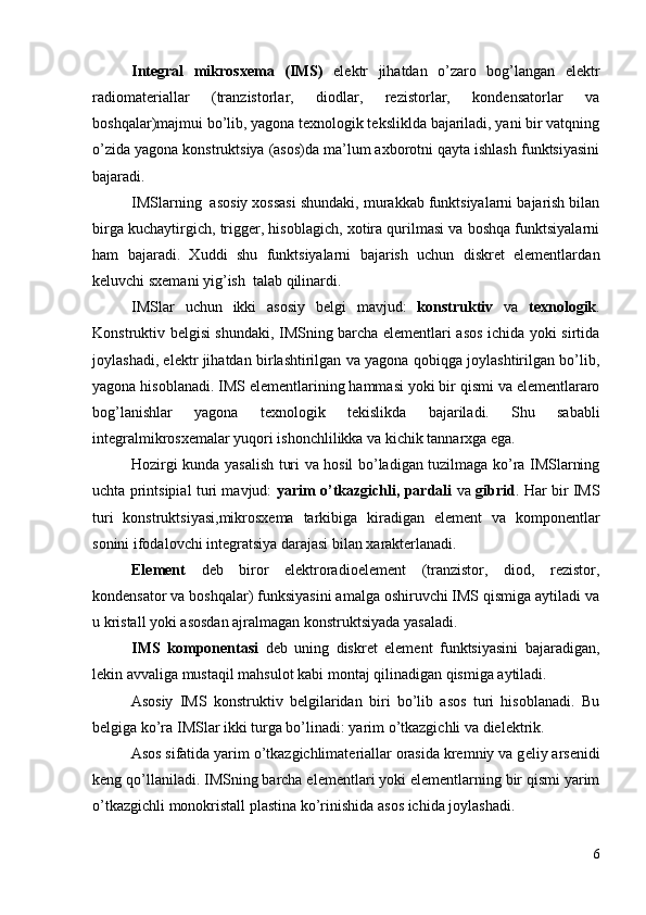 Integral   mikrosxema   (IMS)   elektr   jihatdan   o’zaro   bog’langan   elektr
radiomateriallar   (tranzistorlar,   diodlar,   rezistorlar,   kondensatorlar   va
boshqalar)majmui bo’lib, yagona texnologik teksliklda bajariladi, yani bir vatqning
o’zida yagona konstruktsiya (asos)da ma’lum axborotni qayta ishlash funktsiyasini
bajaradi.
IMSlarning  asosiy xossasi shundaki, murakkab funktsiyalarni bajarish bilan
birga kuchaytirgich, trigger, hisoblagich, xotira qurilmasi va boshqa funktsiyalarni
ham   bajaradi.   Xuddi   shu   funktsiyalarni   bajarish   uchun   diskret   elementlarda n
keluvchi sxemani yi g’ ish  talab qilinardi.
IMSlar   uchun   ikki   asosiy   belgi   mavjud:   konstruktiv   va   texnologik .
Konstruktiv belgisi shundaki, IMSning barcha elementlari asos ichida yoki sirtida
joylashadi, elektr jihatdan birlashtirilgan va yagona qobiqga joylashtirilgan bo’lib,
yagona hisoblanadi. IMS elementlarining hammasi yoki bir qismi va elementlararo
bo g’ lanishlar   yagona   texnologik   t ekislik da   bajariladi.   Shu   sababli
integralmikrosxemalar yuqori ishonchlilikka va kichik tannarxga ega.
Hozirgi kunda yasalish turi va hosil bo’ladigan tuzilmaga ko’ra IMSlarning
uchta printsipial turi mavjud:   yarim o’tkazgichli, pardali   va   gibrid . Har bir IMS
turi   konstruktsiyasi,mikrosxema   tarkibiga   kiradigan   element   va   komponentlar
sonini ifodalovchi integratsiya darajasi bilan xarakterlanadi.
Element   deb   biror   elektroradioelement   (tranzistor,   diod,   rezistor,
kondensator va boshqalar) funksiyasini amalga oshiruvchi IMS qismiga aytiladi va
u kristall yoki asosdan ajralmagan konstruktsiyada yasaladi.
IMS   komponentasi   deb   uning   diskret   element   funktsiyasini   bajaradigan,
lekin avvaliga   mustaqil   mahsulot kabi   montaj qilinadigan qismiga aytiladi.
Asosiy   IMS   konstruktiv   belgilaridan   biri   bo’lib   asos   turi   hisoblanadi.   Bu
belgiga ko’ra IMSlar ikki turga bo’linadi: yarim o’tkazgichli va dielektrik.
Asos sifatida yarim o’tkazgichlimateriallar orasida kremniy va g e liy arsenidi
keng qo’llaniladi. IMSning barcha elementlari yoki elementlarning bir qismi yarim
o’tkazgichli   monokristall plastina ko’rinishida asos ichida joylashadi.
6