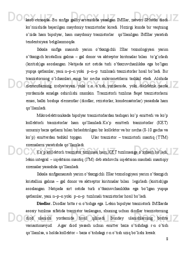kasb etmoqda. Bu sinfga galliy arsenidida yasalgan IMSlar, zatvori SHottki diodi
ko’rinishida   bajarilgan   maydoniy   tranzistorlar   kiradi.   Hozirgi   kunda   bir   vaqtning
o’zida   ham   bipolyar,   ham   maydoniy   tranzistorlar     qo’llanilgan   IMSlar   yaratish
tendentsiyasi belgilanmoqda.
Ikkala   sinfga   mansub   yarim   o’tkazgichli   ISlar   texnologiyasi   yarim
o’tkazgich   kristallini   galma   –   gal   donor   va   aktseptor   kiritmalar   bilan     to’g’irlash
(kiritish)ga   asoslangan.   Natijada   sirt   ostida   turli   o’tkazuvchanlikka   ega   bo’lgan
yupqa qatlamlar, yani   n–p–n   yoki    p–n–p    tuzilmali tranzistorlar hosil bo’ladi. Bir
tranzistorning   o’lchamlari   enigi   bir   necha   mikrometrlarni   tashkil   etadi.   Alohida
elementlarning   izolyatsiyasi   yoki   r-n   o’tish   yordamida,   yoki   dielektrik   parda
yordamida   amalga   oshirilishi   mumkin.   Tranzistorli   tuzilma   faqat   tranzistorlarni
emas, balki boshqa elementlar (diodlar, rezistorlar, kondensatorlar) yasashda ham
qo’llaniladi.
Mikroelektronikada bipolyar tranzistorlardan tashqari ko’p emitterli va ko’p
kollektorli   tranzistorlar   ham   qo’llaniladi.Ko’p   emitterli   tranzistorlar   (KET)
umumiy baza qatlami bilan birlashtirilgan bir kollektor va bir necha (8-10 gacha va
ko’p)   emitterdan   tashkil   topgan.           Ular   tranzistor   –   tranzistorli   mantiq   (TTM)
sxemalarni yaratishda qo’llaniladi.
Ko’p kollektorli tranzistor tuzilmasi ham, KET tuzilmasiga o’xshash bo’ladi,
lekin integral – injektsion mantiq (I 2
M) deb ataluvchi injektsion manbali mantiqiy
sxemalar yasashda qo’llaniladi.
Ikkala sinfgamansub yarim o’tkazgichli ISlar texnologiyasi yarim o’tkazgich
kristallini   galma   –   gal   donor   va   aktseptor   kiritmalar   bilan     legirlash   (kiritish)ga
asoslangan.   Natijada   sirt   ostida   turli   o’tkazuvchanlikka   ega   bo’lgan   yupqa
qatlamlar, yani  n–p–n  yoki   p–n–p   tuzilmali tranzistorlar hosil bo’ladi.
Diodlar.  Diodlar bit t a  r-n  o’tishga ega. Lekin bipolyar tranzistorli IMSlarda
asosiy   tuzilma   sifatida   tranzistor   tanlangan,   shuning   uchun   diodlar   tranzistorning
diod   ulanishi   yordamida   hosil   qilinadi.   Bunday   ulanishlarning   beshta
variantimavjud.     Agar   diod   yasash   uchun   emitter   baza   o’tishd a gi   r-n   o’tish
qo’llanilsa, u holda kollektor – baza o’tishdagi  r-n  o’tish uziq bo’lishi kerak.
8