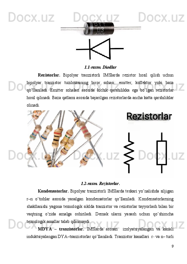 1.1-rasm. Diodlar
Rezistorlar.   Bipolyar   tranzistorli   IMSlarda   rezistor   hosil   qilish   uchun
bipolyar   tranzistor   tuzilmasining   biror   sohasi:   emitter,   kollektor   yoki   baza
qo’llaniladi.   Emitter   sohalari   asosida   kichik   qarshilikka   ega   bo’lgan   rezistorlar
hosil qilinadi. Baza qatlami asosida bajarilgan rezistorlar da  ancha katta qarshiliklar
olinadi.  
1.2-rasm. Rezistorlar . 
Kondensatorlar.   Bipolyar tranzistorli IMSlarda teskari yo’nalishda siljigan
r–n   o’tishlar   asosida   yasalgan   kondensatorlar   qo’llaniladi.   Kondensatorlarning
shakllanishi  yagona texnologik siklda tranzistor va rezistorlar tayyorlash bilan bir
vaqtning   o’zida   amalga   oshiriladi.   Demak   ularni   yasash   uchun   qo’shimcha
texnologik amallar talab qilinmaydi.
MDYA   –   tranzistorlar.   IMSlarda   asosan     izolyatsiyalangan   va   kanali
induktsiyalangan DYA–tranzi s torlar qo’llaniladi. Tranzistor kanallari   r-  va  n–  turli
9