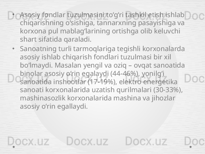 •
Asos iy fondlar tuzulmasini to‘g‘ri tashkil etish ishlab 
chiqarishning o‘sishiga, tannarxning pasayishiga va 
korxona pul mablag‘larining ortishga olib keluvchi 
shart sifatida qaraladi.
•
Sanoatning turli tarmoqlariga tegishli korxonalarda 
asosiy ishlab chiqarish fondlari tuzulmasi bir xil 
bo‘lmaydi. Masalan yengil va oziq – ovqat sanoatida 
binolar asosiy o‘rin egalaydi (44-46%), yonilg‘i 
sanoatida inshootlar (17-19%), elektro energetika 
sanoati korxonalarida uzatish qurilmalari (30-33%), 
mashinasozlik korxonalarida mashina va jihozlar 
asosiy o‘rin egallaydi. 