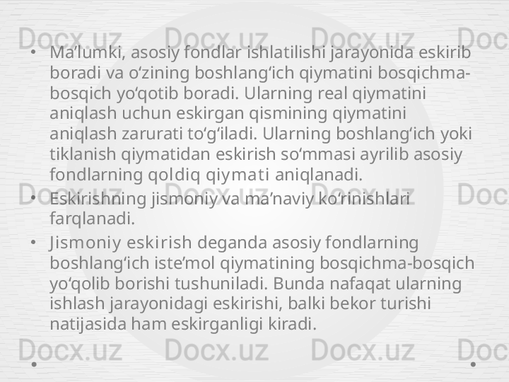 •
Ma’lumki, asosiy fondlar ishlatilishi jarayonida eskirib 
boradi va o‘zining boshlang‘ich qiymatini bosqichma-
bosqich yo‘qotib boradi. Ularning real qiymatini 
aniqlash uchun eskirgan qismining qiymatini 
aniqlash zarurati to‘g‘iladi. Ularning boshlang‘ich yoki 
tiklanish qiymatidan eskirish so‘mmasi ayrilib asosiy 
fondlarning  qoldiq qiy mat i  aniqlanadi.
•
E skirishning jismoniy va ma’naviy ko‘rinishlari 
farqlanadi.
•
J ismoniy  esk irish  deganda asosiy fondlarning 
boshlang‘ich iste’mol qiymatining bosqichma-bosqich 
yo‘qolib borishi tushuniladi. Bunda nafaqat ularning 
ishlash jarayonidagi eskirishi, balki bekor turishi 
natijasida ham eskirganligi kiradi. 