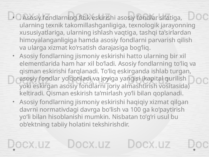 •
. Asosiy fondlarning fizik eskirishi asosiy fondlar sifatiga, 
ularning texnik takomillashganligiga, texnologik jarayonning 
xususiyatlariga, ularning ishlash vaqtiga, tashqi ta’sirlardan 
himoyalanganligiga hamda asosiy fondlarni parvarish qilish 
va ularga xizmat ko‘rsatish darajasiga bog‘liq.
•
Asosiy fondlarning jismoniy eskirishi hatto ularning bir xil 
elementlarida ham har xil bo‘ladi. Asosiy fondlarning to‘liq va 
qisman eskirishi farqlanadi. To‘liq eskirganda ishlab turgan, 
asosiy fondlar yo‘qotiladi va joyiga yangisi (kapital qurilish 
yoki eskirgan asosiy fondlarni joriy almashtirish vositasida) 
keltiradi. Qisman eskirish ta’mirlash yo‘li bilan qoplanadi.
•
Asosiy fondlarning jismoniy eskirishi haqiqiy xizmat qilgan 
davrni normativdagi davrga bo‘lish va 100 ga ko‘paytirish 
yo‘li bilan hisoblanishi mumkin. Nisbatan to‘g‘ri usul bu 
ob’ektning tabiiy holatini tekshirishdir. 