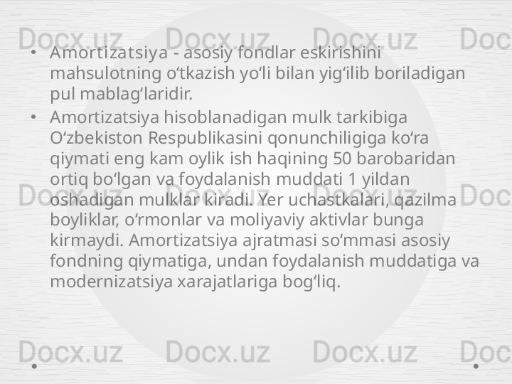 •
Amort izat siy a  - asosiy fondlar eskirishini 
mahsulotning o‘tkazish yo‘li bilan yig‘ilib boriladigan 
pul mablag‘laridir.
•
Amortizatsiya hisoblanadigan mulk tarkibiga 
O‘zbekiston Respublikasini qonunchiligiga ko‘ra 
qiymati eng kam oylik ish haqining 50 barobaridan 
ortiq bo‘lgan va foydalanish muddati 1 yildan 
oshadigan mulklar kiradi. Yer uchastkalari, qazilma 
boyliklar, o‘rmonlar va moliyaviy aktivlar bunga 
kirmaydi. Amortizatsiya ajratmasi so‘mmasi asosiy 
fondning qiymatiga, undan foydalanish muddatiga va 
modernizatsiya xarajatlariga bog‘liq. 