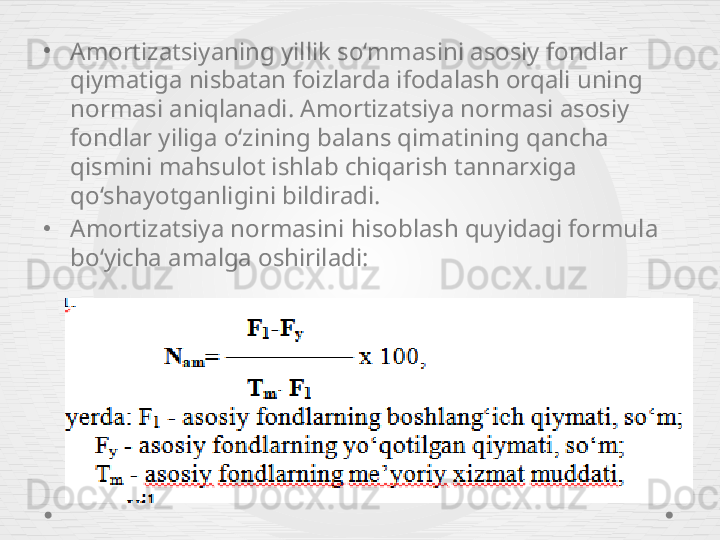 •
Amortizatsiyaning yillik so‘mmasini asosiy fondlar 
qiymatiga nisbatan foizlarda ifodalash orqali uning 
normasi aniqlanadi. Amortizatsiya normasi asosiy 
fondlar yiliga o‘zining balans qimatining qancha 
qismini mahsulot ishlab chiqarish tannarxiga 
qo‘shayotganligini bildiradi. 
•
Amortizatsiya normasini hisoblash quyidagi formula 
bo‘yicha amalga oshiriladi: 