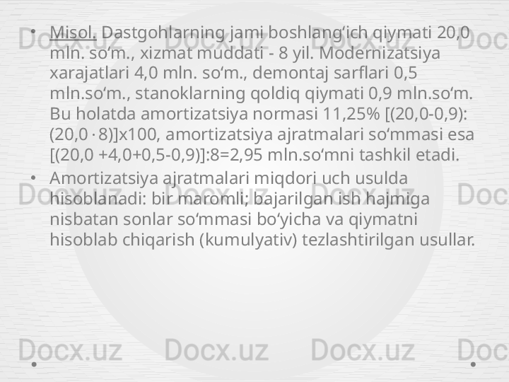•
Misol.  Dastgohlarning jami boshlang‘ich qiymati 20,0 
mln. so‘m., xizmat muddati - 8 yil. Modernizatsiya 
xarajatlari 4,0 mln. so‘m., demontaj sarflari 0,5 
mln.so‘m., stanoklarning qoldiq qiymati 0,9 mln.so‘m. 
Bu holatda amortizatsiya normasi 11,25% [(20,0-0,9):
(20,0  8)]x100, amortizatsiya ajratmalari so‘mmasi esa 
[(20,0 +4,0+0,5-0,9)]:8=2,95 mln.so‘mni tashkil etadi.
•
Amortizatsiya ajratmalari miqdori uch usulda 
hisoblanadi: bir maromli; bajarilgan ish hajmiga 
nisbatan sonlar so‘mmasi bo‘yicha va qiymatni 
hisoblab chiqarish (kumulyativ) tezlashtirilgan usullar. 