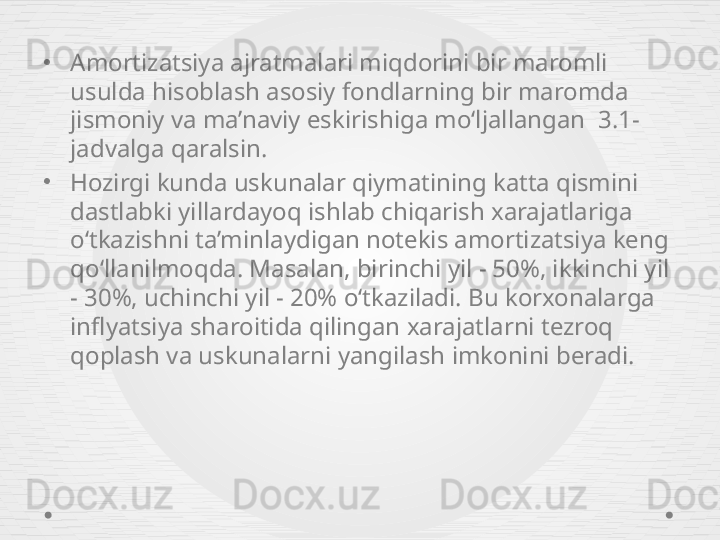 •
Amortizatsiya ajratmalari miqdorini bir maromli 
usulda hisoblash asosiy fondlarning bir maromda 
jismoniy va ma’naviy eskirishiga mo‘ljallangan  3 . 1-
jadvalga qaralsin. 
•
Hozirgi kunda uskunalar qiymatining katta qismini 
dastlabki yillardayoq ishlab chiqarish xarajatlariga 
o‘tkazishni ta’minlaydigan notekis amortizatsiya keng 
qo‘llanilmoqda. Masalan, birinchi yil - 50%, ikkinchi yil 
- 30%, uchinchi yil - 20% o‘tkaziladi. Bu korxonalarga 
inflyatsiya sharoitida qilingan xarajatlarni tezroq 
qoplash va uskunalarni yangilash imkonini beradi. 
