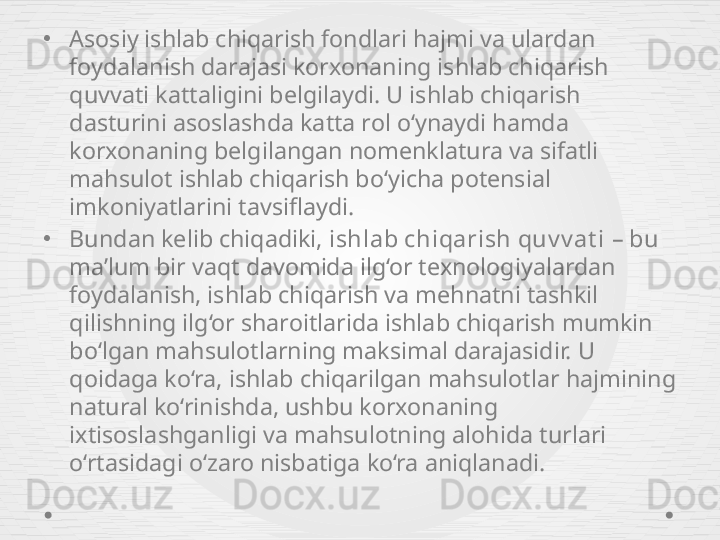 •
Asosiy ishlab chiqarish fondlari hajmi va ulardan 
foydalanish darajasi korxonaning ishlab chiqarish 
quvvati kattaligini belgilaydi. U ishlab chiqarish 
dasturini asoslashda katta rol o‘ynaydi hamda 
korxonaning belgilangan nomenklatura va sifatli 
mahsulot ishlab chiqarish bo‘yicha potensial 
imkoniyatlarini tavsiflaydi.
•
Bundan kelib chiqadiki,  ishlab chiqarish quv v at i  – bu 
ma’lum bir vaqt davomida ilg‘or texnologiyalardan 
foydalanish, ishlab chiqarish va mehnatni tashkil 
qilishning ilg‘or sharoitlarida ishlab chiqarish mumkin 
bo‘lgan mahsulotlarning maksimal darajasidir. U 
qoidaga ko‘ra, ishlab chiqarilgan mahsulotlar hajmining 
natural ko‘rinishda, ushbu korxonaning 
ixtisoslashganligi va mahsulotning alohida turlari 
o‘rtasidagi o‘zaro nisbatiga ko‘ra aniqlanadi. 