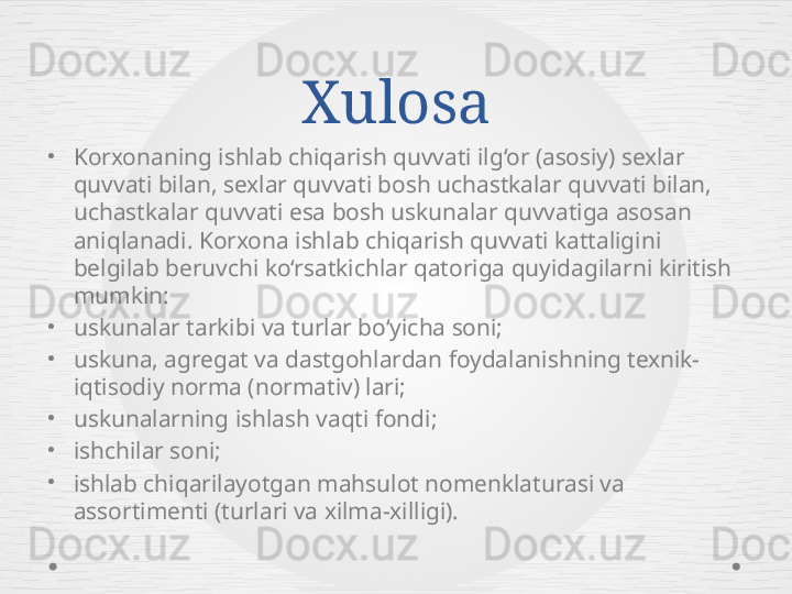 Xulosa
•
Korxonaning ishlab chiqarish quvvati ilg‘or (asosiy) sexlar 
quvvati bilan, sexlar quvvati bosh uchastkalar quvvati bilan, 
uchastkalar quvvati esa bosh uskunalar quvvatiga asosan 
aniqlanadi. Korxona ishlab chiqarish quvvati kattaligini 
belgilab beruvchi ko‘rsatkichlar qatoriga quyidagilarni kiritish 
mumkin:
•
uskunalar tarkibi va turlar bo‘yicha soni;
•
uskuna, agregat va dastgohlardan foydalanishning texnik-
iqtisodiy norma (normativ) lari;
•
uskunalarning ishlash vaqti fondi;
•
ishchilar soni;
•
ishlab chiqarilayotgan mahsulot nomenklaturasi va 
assortimenti (turlari va xilma-xilligi). 