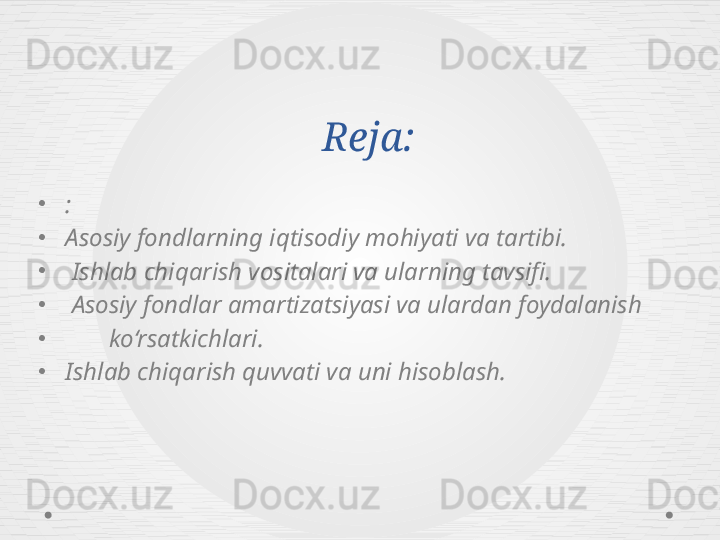 Reja:
•
:
•
Asosiy fondlarning iqtisodiy mohiyati va tartibi.
•
  Ishlab chiqarish vositalari va ularning tavsifi.
•
  Asosiy fondlar amartizatsiyasi va ulardan foydalanish 
•
        ko‘rsatkichlari.
•
Ishlab chiqarish quvvati va uni hisoblash. 