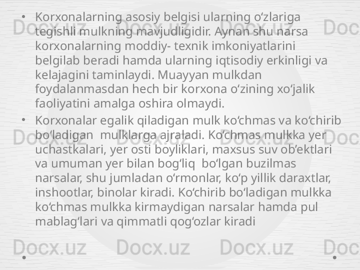 •
Korxonalarning asosiy belgisi ularning o‘zlariga 
tegishli mulkning mavjudligidir. Aynan shu narsa 
korxonalarning moddiy- texnik imkoniyatlarini 
belgilab beradi hamda ularning iqtisodiy erkinligi va 
kelajagini taminlaydi. Muayyan mulkdan 
foydalanmasdan hech bir korxona o‘zining xo‘jalik 
faoliyatini amalga oshira olmaydi. 
•
Korxonalar egalik qiladigan mulk ko‘chmas va ko‘chirib 
bo‘ladigan  mulklarga ajraladi. Ko‘chmas mulkka yer 
uchastkalari, yer osti boyliklari, maxsus suv ob’ektlari 
va umuman yer bilan bog‘liq  bo‘lgan buzilmas 
narsalar, shu jumladan o‘rmonlar, ko‘p yillik daraxtlar, 
inshootlar, binolar kiradi. Ko‘chirib bo‘ladigan mulkka 
ko‘chmas mulkka kirmaydigan narsalar hamda pul 
mablag‘lari va qimmatli qog‘ozlar kiradi 