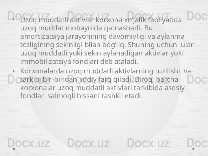 •
Uzoq muddatli aktivlar korxona xo‘jalik faoliyatida 
uzoq muddat mobaynida qatnashadi.  Bu 
amortizatsiya jarayonining davomiyligi va aylanma 
tezligining sekinligi bilan bog‘liq. Shuning uchun  ular 
uzoq muddatli yoki sekin aylanadigan aktivlar  yoki 
immobilizatsiya fondlari deb ataladi. 
•
Korxonalarda uzoq muddatli aktivlarning tuzilishi  va 
tarkibi bir-biridan jiddiy farq qiladi. Biroq, barcha 
korxonalar uzoq muddatli aktivlari tarkibida asosiy 
fondlar  salmoqli hissani tashkil etadi. 