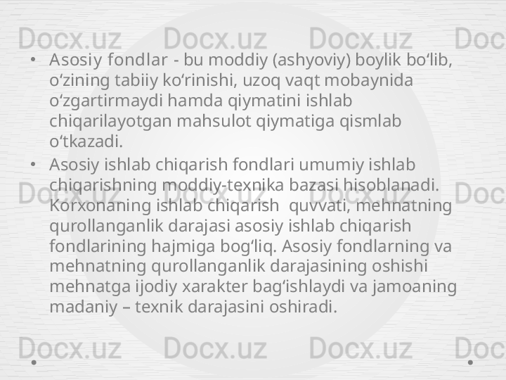 •
Asosiy  fondlar  - bu moddiy (ashyoviy) boylik bo‘lib, 
o‘zining tabiiy ko‘rinishi, uzoq vaqt mobaynida 
o‘zgartirmaydi hamda qiymatini ishlab 
chiqarilayotgan mahsulot qiymatiga qismlab 
o‘tkazadi.
•
Asosiy ishlab chiqarish fondlari umumiy ishlab 
chiqarishning moddiy-texnika bazasi hisoblanadi. 
Korxonaning ishlab chiqarish  quvvati, mehnatning 
qurollanganlik darajasi asosiy ishlab chiqarish 
fondlarining hajmiga bog‘liq. Asosiy fondlarning va 
mehnatning qurollanganlik darajasining oshishi 
mehnatga ijodiy xarakter bag‘ishlaydi va jamoaning 
madaniy – texnik darajasini oshiradi. 