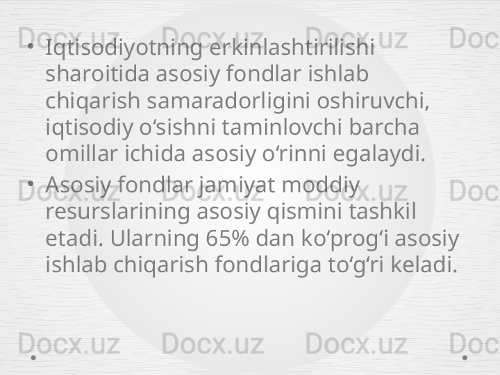 •
Iqtisodiyotning erkinlashtirilishi 
sharoitida asosiy fondlar ishlab 
chiqarish samaradorligini oshiruvchi, 
iqtisodiy o‘sishni taminlovchi barcha 
omillar ichida asosiy o‘rinni egalaydi.
•
Asosiy fondlar jamiyat moddiy 
resurslarining asosiy qismini tashkil 
etadi. Ularning 65% dan ko‘prog‘i asosiy 
ishlab chiqarish fondlariga to‘g‘ri keladi. 