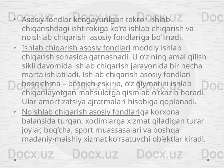 •
Asosiy fondlar kengaytirilgan takror ishlab 
chiqarishdagi ishtirokiga ko‘ra ishlab chiqarish va 
noishlab chiqarish  asosiy fondlariga bo‘linadi.
•
Ishlab chiqarish asosiy fondlari  moddiy ishlab 
chiqarish sohasida qatnashadi.  U o‘zining amal qilish 
sikli davomida ishlab chiqarish jarayonida bir necha 
marta ishlatiladi. Ishlab chiqarish asosiy fondlari 
bosqichma – bosqich eskirib, o‘z qiymatini ishlab 
chiqarilayotgan mahsulotga qismlab o‘tkazib boradi. 
Ular amortizatsiya ajratmalari hisobiga qoplanadi.
•
Noishlab chiqarish asosiy fondlari ga korxona 
balansida turgan, xodimlarga xizmat qiladigan turar 
joylar, bog‘cha, sport muassasalari va boshqa 
madaniy-maishiy xizmat ko‘rsatuvchi ob’ektlar kiradi.  