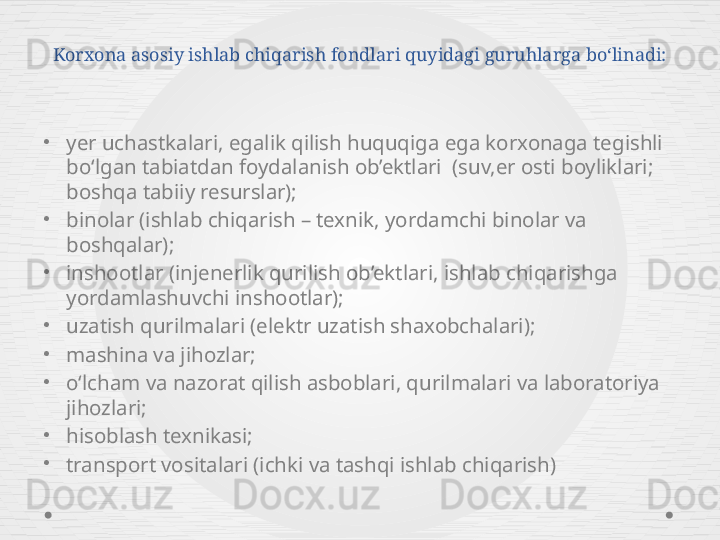 Korxona asosiy ishlab chiqarish fondlari quyidagi guruhlarga bo‘linadi:
•
yer uchastkalari, egalik qilish huquqiga ega korxonaga tegishli 
bo‘lgan tabiatdan foydalanish ob’ektlari  (suv,er osti boyliklari; 
boshqa tabiiy resurslar);
•
binolar (ishlab chiqarish – texnik, yordamchi binolar va 
boshqalar);
•
inshootlar (injenerlik qurilish ob’ektlari, ishlab chiqarishga 
yordamlashuvchi inshootlar); 
•
uzatish qurilmalari (elektr uzatish shaxobchalari);
•
mashina va jihozlar;
•
o‘lcham va nazorat qilish asboblari, qurilmalari va laboratoriya 
jihozlari;
•
hisoblash texnikasi;
•
transport vositalari (ichki va tashqi ishlab chiqarish) 