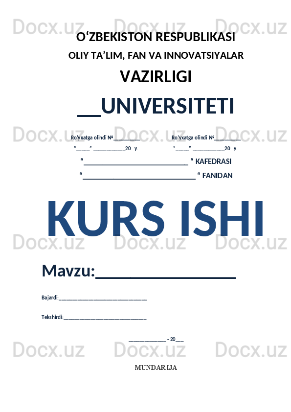 O‘ZBEKISTON RESPUBLIKASI 
OLIY  TA’LIM, FAN  VA INNOVATSIYALAR
VAZIRLIGI
__UNIVERSITETI
Ro’yxatga olindi №__________                          Ro’yxatga olindi №__________
“_____” ____________20   y.                             “_____” ____________20   y.
“___________________________ “ KAFEDRASI
“_____________________________ “ FANIDAN
KURS ISHI 
Mavzu:________________ 
Bajardi:_________________________________
Tekshirdi:_______________________________
______________ - 20___
MUNDARIJA 