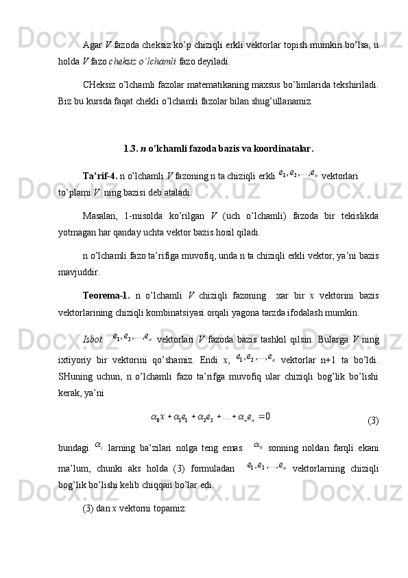 Agar   V  fazoda cheksiz ko’p chiziqli erkli vektorlar topish mumkin bo’lsa, u
holda  V  fazo  cheksiz o’lchamli  fazo deyiladi. 
CHeksiz o’lchamli fazolar matematikaning maxsus bo’limlarida tekshiriladi.
Biz bu kursda faqat chekli o’lchamli fazolar bilan shug’ullanamiz. 
1.3.  n  o’lchamli fazoda bazis va koordinatalar.
Ta’rif-4.  n o’lchamli  V  fazoning n ta chiziqli erkli ne	e	e	,...,	,	2	1  vektorlari 
to’plami  V   ning bazisi deb ataladi. 
Masalan,   1-misolda   ko’rilgan   V   (uch   o’lchamli)   fazoda   bir   tekislikda
yotmagan har qanday uchta vektor bazis hosil qiladi. 
n o’lchamli fazo ta’rifiga muvofiq, unda n ta chiziqli erkli vektor, ya’ni bazis
mavjuddir.
Teorema-1.   n   o’lchamli   V   chiziqli   fazoning     xar   bir   x   vektorini   bazis
vektorlarining chiziqli kombinatsiyasi orqali yagona tarzda ifodalash mumkin. 
Isbot.    	
ne	e	e	,...,	,	2	1   vektorlari   V   fazoda   bazis   tashkil   qilsin.   Bularga   V   ning
ixtiyoriy   bir   vektorini   qo’shamiz.   Endi   x ,  	
ne	e	e	,...,	,	2	1   vektorlar   n+1   ta   bo’ldi.
SHuning   uchun,   n   o’lchamli   fazo   ta’rifga   muvofiq   ular   chiziqli   bog’lik   bo’lishi
kerak, ya’ni	
0	...	2	2	11	0						n	ne	e	e	x				
(3)
bundagi  	
i   larning   ba’zilari   nolga   teng   emas.     0	
  sonning   noldan   farqli   ekani
ma’lum,   chunki   aks   holda   (3)   formuladan    	
ne	e	e	,...,	,	2	1   vektorlarning   chiziqli
bog’lik bo’lishi kelib chiqqan bo’lar edi. 
(3) dan  x  vektorni topamiz: 