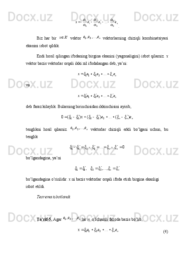 nne	e	e	x
02
0 2
1
01	...	
	

	

				
.
Biz   har   bir  	
1R	x   vektor  	ne	e	e	,...,	,	2	1   vektorlarning   chiziqli   kombinatsiyasi
ekanini isbot qildik. 
Endi hosil qilingan ifodaning birgina ekanini (yagonaligini) isbot qilamiz.   x
vektor bazis vektorlar orqali ikki xil ifodalangan deb, ya’ni:	
n	ne	e	e	x								...	2	2	11
va 	
n	ne	e	e	x											...	2	2	11
deb faraz kilaylik. Bularning birinchisidan ikkinchisini ayirib, 	
n	n	n	e	e	x	)	(	...	)	(	)	(	0	2	2	2	1	1																
tenglikni   hosil   qilamiz.  	
ne	e	e	,...,	,	2	1   vektorlar   chiziqli   erkli   bo’lgani   uchun,   bu
tenglik	
0	...	2	2	1	1								n	n						
bo’lgandagina, ya’ni	
n	n													,...,	,	2	2	1	1
bo’lgandagina o’rinlidir.  x  ni bazis vektorlar orqali ifoda etish birgina ekanligi 
isbot etildi. 
Teorema isbotlandi.
Ta’rif-5.  Agar 
ne	e	e	,...,	,	2	1  lar  n   o’lchamli fazoda bazis bo’lib, 	
n	ne	e	e	x								...	2	2	11
(4) 