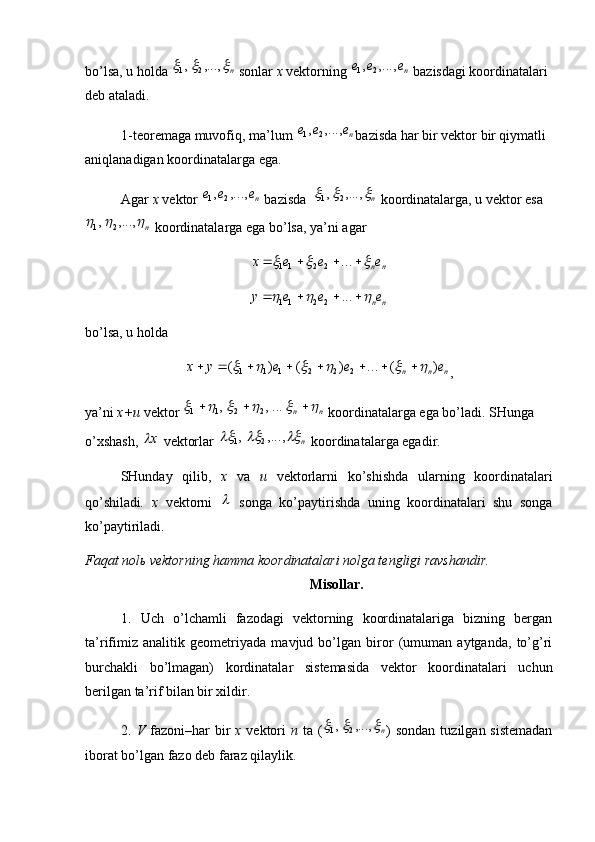 bo’lsa, u holda n			,...,	,	2	1  sonlar  x  vektorning 	ne	e	e	,...,	,	2	1  bazisdagi koordinatalari 
deb ataladi. 
1-teoremaga muvofiq, ma’lum 
ne	e	e	,...,	,	2	1 bazisda har bir vektor bir qiymatli 
aniqlanadigan koordinatalarga ega.
Agar  x  vektor 	
ne	e	e	,...,	,	2	1  bazisda  	n			,...,	,	2	1  koordinatalarga, u vektor esa	
n			,...,	,	2	1
 koordinatalarga ega bo’lsa, ya’ni agar	
n	ne	e	e	x								...	2	2	11	
n	ne	e	e	y								...	2	2	11
bo’lsa, u holda 	
n	n	n	e	e	e	y	x	)	(	...	)	(	)	(	2	2	2	1	1	1														
,
ya’ni  x+u  vektor 	
n	n										...,	,	2	2	1	1  koordinatalarga ega bo’ladi. SHunga 
o’xshash,  x	

 vektorlar 	n				,...,	,	2	1  koordinatalarga egadir. 
SHunday   qilib,   x   va   u   vektorlarni   ko’shishda   ularning   koordinatalari
qo’shiladi .   x   vektorni  	
   songa   ko’paytirishda   uning   koordinatalari   shu   songa
ko’paytiriladi. 
Faqat nol ь  vektorning hamma koordinatalari nolga tengligi ravshandir. 
Misollar.
1.   Uch   o’lchamli   fazodagi   vektorning   koordinatalariga   bizning   bergan
ta’rifimiz   analitik   geometriyada   mavjud   bo’lgan   biror   (umuman   aytganda,   to’g’ri
burchakli   bo’lmagan)   kordinatalar   sistemasida   vektor   koordinatalari   uchun
berilgan ta’rif bilan bir xildir.
2.   V   fazoni–har  bir   x   vektori   n   ta (	
n			,...,	,	2	1 ) sondan  tuzilgan sistemadan
iborat bo’lgan fazo deb faraz qilaylik. 