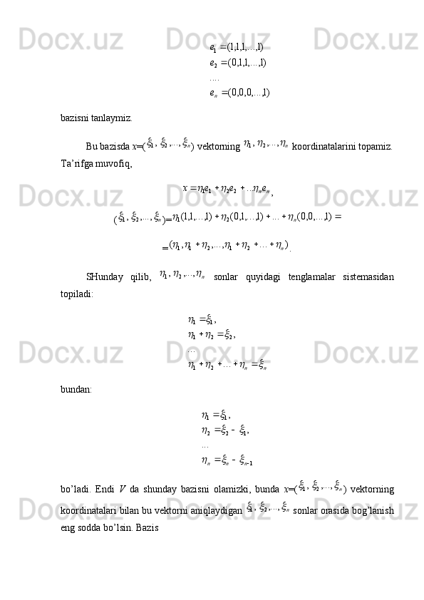 )1	,...,0,0,0(	
....	
)1	,...,1,1,0(	
)1	,...,1,1,1(	
2
1



ne
e
ebazisni tanlaymiz. 
Bu bazisda  x =(	
n			,...,	,	2	1 ) vektorning 	n			,...,	,	2	1  koordinatalarini topamiz.
Ta’rifga muvofiq,	
n	ne	e	e	x				...	2	2	11			
,
(	
n			,...,	,	2	1 )=					)1	,...,0,0(	...	)1	,...,1,0(	)1	,...,1,1(	2	1	n		
=	
)	...	,...,	,	(	2	1	2	1	1	n									 .
SHunday   qilib,  	
n			,...,	,	2	1   sonlar   quyidagi   tenglamalar   sistemasidan
topiladi:
nn	
				
			
	   
...... ,,
21 221 11
bundan:
1122 11
... ,,
 
nnn	
			
			
	
bo’ladi.   Endi   V   da   shunday   bazisni   olamizki,   bunda   x =(	
n			,...,	,	2	1 )   vektorning
koordinatalari bilan bu vektorni aniqlaydigan 	
n			,...,	,	2	1  sonlar orasida bog’lanish
eng sodda bo’lsin.  Bazis  