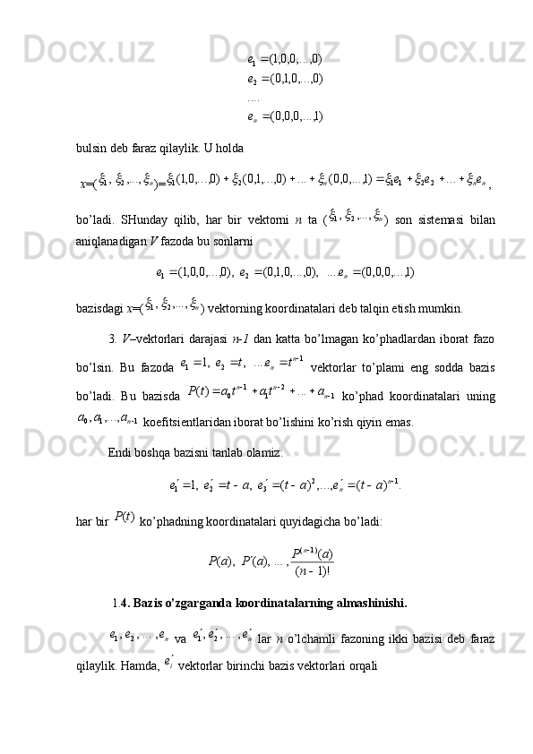 )1	,...,0,0,0(	
....	
)0	,...,0,1,0(	
)0	,...,0,0,1(	
2
1
ne
e
ebulsin deb faraz qilaylik. U holda 
x =(	
n			,...,	,	2	1 )=					)1	,...,0,0(	...	)0	,...,1,0(	)0	,...,0,1(	2	1	n			n	ne	e	e							...	2	2	11 ,
bo’ladi.   SHunday   qilib,   har   bir   vektorni   n   ta   (	
n			,...,	,	2	1 )   son   sistemasi   bilan
aniqlanadigan  V  fazoda bu sonlarni 	
)1	,...,0,0,0(	....	),0	,...,0,1,0(	),0	,...,0,0,1(	2	1				ne	e	e
bazisdagi  x =(	
n			,...,	,	2	1 ) vektorning koordinatalari deb talqin etish mumkin. 
3.   V –vektorlari   darajasi   n-1   dan  katta  bo’lmagan  ko’phadlardan  iborat  fazo
bo’lsin.   Bu   fazoda   1
21	
....	,	,1 			n
n	t	e	t	e	e
  vektorlar   to’plami   eng   sodda   bazis
bo’ladi.   Bu   bazisda   12
11
0	
...	)( 				
nnn	a	ta	t	a	t	P
  ko’phad   koordinatalari   uning	
1	1	0	,...,	,	na	a	a
 koefitsientlaridan iborat bo’lishini ko’rish qiyin emas.
Endi boshqa bazisni tanlab olamiz:
.)(,...,)(,,1 12
321 
 n
n ateateatee
har bir  )( tP
 ko’phadning koordinatalari quyidagicha bo’ladi:
)!1( )(
,...),(),( )1(
 
n aP
aPaP n
 1. 4. Bazis o’zgarganda koordinatalarning almashinishi.	
ne	e	e	,	...,	,	2	1
  va  	ne	e	e				,	...,	,	2	1   lar   n   o’lchamli   fazoning   ikki   bazisi   deb   faraz
qilaylik. Hamda, 	
ie  vektorlar birinchi bazis vektorlari orqali
