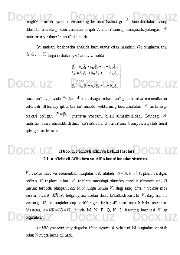 tengliklar   urinli,   ya’ni   x   vektorning   birinchi   bazisdagi    i   koordinatalari   uning
ikkinchi   bazisdagi   koordinatalari   orqali   A   matritsaning   transpozitsiyalangan  	
A
matritsasi yordami bilan ifodalanadi. 
Bu   natijani   boshqacha   shaklda   ham   tasvir   etish   mumkin.   (7)   tenglamalarni	
n						,	...,	,	2	1
 larga nisbatan yechamiz. U holda:
  
................. ,... ,...
2211 222 212 12 121 21111
nn nnnn nn nn
bbb bbb bbb	
				
				
			
hosil   bo’ladi,   bunda  	
ik b
  lar  	A   matritsaga   teskari   bo’lgan   matritsa   elementlarini
bildiradi.  SHunday  qilib,  biz  ko’ramizki,  vektorning  koordinatalari  	
A   matritsaga
teskari   bo’lgan   ikbB 
  matritsa   yordami   bilan   almashtirildadi.   Bundagi  	
A
matritsa   bazis   almashtirilishini   ko’rsatuvchi   A   matritsani   transpozitsiyalab   hosil
qilingan matritsadir.
II bob.   n o’lchovli affin va Evklid fazolari
2.1.  n-o’lchovli Affin fazo va Affin koordinatalar sistemasi.	
Vn
  vektor   fazo   va   elementlari   nuqtalar   deb   ataladi.   ℧ =	{ A , B , …	}
  to'plam   berilgan
bo'lsin.   ℧
  to'plam   bilan     V
n   to'plam   orasidagi   shunday   moslik   o'rnatamizki,   ℧
ma'um   tartibda   olingan   ikki   M,N   nuqta   uchun  	
Vn   dagi   aniq   bitta  	⃗a   vektor   mos
kelsin, buni  	
⃗a=⃗MN deb belgilaymiz. Lekin shuni ta'kidlash zarurki,   V
n   dagi har bir
vektorga  	
℧   da   nuqtalarning   tartiblangan   turli   juftliklari   mos   kelishi   mumkin.
Masalan,  
⃗ a =	⃗ MN =	⃗ PQ =	⃗ KL
,   bunda   M,   N,   P,   Q,   K,   L   laarning   barchasi   ℧
  ga
tegishlidir.	
⃗a=⃗MN
  yozuvini   quyidagicha   ifodalaymiz:  	⃗ a
  vektorni   M   nuqtadan   qo'yish
bilan N nuqta hosil qilinadi.