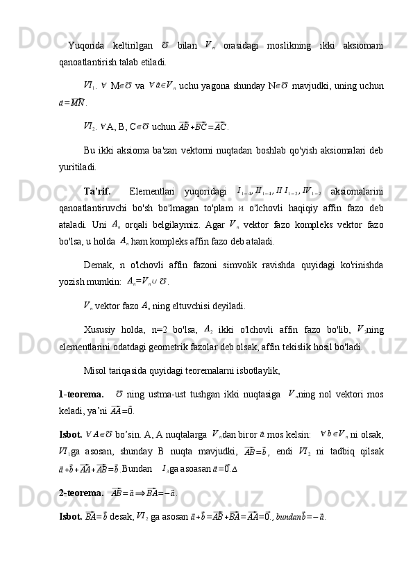   Yuqorida   keltirilgan  ℧   bilan  	Vn   orasidagi   moslikning   ikki   aksiomani
qanoatlantirish talab etiladi.	
VI	1
.  	∀   M	∈℧   va  	∀	⃗a∈Vn   uchu yagona shunday N	∈℧   mavjudki, uning uchun	
⃗a=⃗MN
.	
VI	2
. 	∀ A, B, C	∈℧  uchun 	⃗AB	+⃗BC	=⃗AC	.  
Bu   ikki   aksioma   ba'zan   vektorni   nuqtadan   boshlab   qo'yish   aksiomalari   deb
yuritiladi.
Ta'rif.     Elementlari   yuqoridagi   I
1 − 4 , II
1 − 4 , II I
1 − 2 , IV
1 − 2   aksiomalarini
qanoatlantiruvchi   bo'sh   bo'lmagan   to'plam   n   o'lchovli   haqiqiy   affin   fazo   deb
ataladi.   Uni   A
n   orqali   belgilaymiz.   Agar   V
n   vektor   fazo   kompleks   vektor   fazo
bo'lsa, u holda  	
An  ham kompleks affin fazo deb ataladi.
Demak,   n   o'lchovli   affin   fazoni   simvolik   ravishda   quyidagi   ko'rinishda
yozish mumkin:  
An=Vn∪  	℧ .	
Vn
 vektor fazo 	An  ning eltuvchisi deyiladi.
Xususiy   holda,   n=2   bo'lsa,  	
A2   ikki   o'lchovli   affin   fazo   bo'lib,   V
2 ning
elementlarini odatdagi geometrik fazolar deb olsak, affin tekislik hosil bo'ladi.
Misol tariqasida quyidagi teoremalarni isbotlaylik,
1-teorema.      	
℧   ning   ustma-ust   tushgan   ikki   nuqtasiga    	Vn ning   nol   vektori   mos
keladi, ya’ni 	
⃗ AA =	⃗ 0
.
Isbot. 	
∀	A∈℧  bo’sin. A, A nuqtalarga  	Vn dan biror 	⃗a  mos kelsin:   	∀	b∈Vn  ni olsak,	
VI	1
ga   asosan,   shunday   B   nuqta   mavjudki,  	⃗AB	=	⃗b,   endi  	VI	2   ni   tadbiq   qilsak	
⃗
a +	⃗ b +	⃗ AA +	⃗ AB =	⃗ b . Bundan    	I3 ga asoasan 	⃗ a =	⃗ 0. ∆
2-teorema.   	
⃗AB	=	⃗a⟹	⃗BA	=−⃗a .
Isbot. 	
⃗
BA =	⃗ b  desak,  VI
2  ga asosan 	⃗
a +	⃗ b =	⃗ AB +	⃗ BA =	⃗ AA =	⃗ 0. , bundan	⃗ b = −	⃗ a . 
