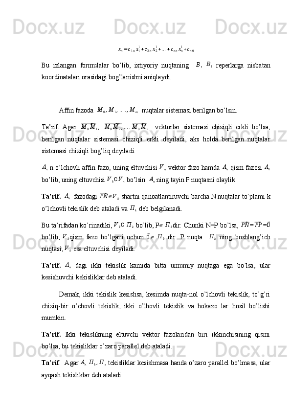 …………………………xn=c1nx11+c2nx21+…	+cnnxn1+cn0
Bu   izlangan   formulalar   bo’lib,   ixtiyoriy   nuqtaning    
B,  	B1   reperlarga   nisbatan
koordinatalari orasidagi bog’lanishni aniqlaydi.
Affin fazoda   M
0 , M
1 , … . , M
m   nuqtalar sistemasi berilgan bo’lsin. 
Ta’rif.   Agar  	
⃗ M
0 M
1 ,  	⃗ M
0 M
2 , … .	⃗ M
0 M
n     vektorlar   sistemasi   chiziqli   erkli   bo’lsa,
berilgan   nuqtalar   sistemasi   chiziqli   erkli   deyiladi,   aks   holda   berilgan   nuqtalar
sistemasi chiziqli bog’liq deyiladi.	
An
  n o’lchovli affin fazo, uning eltuvchisi   V
n   vektor fazo hamda   A
n   qism fazosi  	Ak
bo’lib, uning eltuvchisi 	
Vk∁Vn  bo’lsin. 	An  ning tayin P nuqtasni olaylik.
Ta’rif.   A
n   fazodagi 	
⃗PN	∈Vk  shartni qanoatlantiruvchi barcha N nuqtalar to’plami k
o’lchovli tekislik deb ataladi va 	
П	k  deb belgilanadi. 
Bu ta’rifadan ko’rinadiki, 	
Vk∁  	П	k  bo’lib, P	∈  	П	k dir. Chunki N=P bo’lsa, 	⃗ PN =	⃗ PP =	⃗ 0
bo’lib,   V
k qism   fazo   bo’lgani   uchun  	
⃗ 0 ∈
  П
k   dir.   P   nuqta     П
k   ning   boshlang’ich
nuqtasi, 	
Vk  esa eltuvchisi deyiladi.
Ta’rif.  
An   dagi   ikki   tekislik   kamida   bitta   umumiy   nuqtaga   ega   bo’lsa,   ular
kesishuvchi kekisliklar deb ataladi.
Demak,   ikki   tekislik   kesishsa,   kesimda   nuqta-nol   o’lchovli   tekislik,   to’g’ri
chiziq-bir   o’chovli   tekislik,   ikki   o’lhovli   tekislik   va   hokazo   lar   hosil   bo’lishi
mumkin.
Ta’rif.   Ikki   tekislikning   eltuvchi   vektor   fazolaridan   biri   ikkinchisining   qismi
bo’lsa, bu tekisliklar o’zaro parallel deb ataladi. 
Ta’rif .  Agar  	
An  П	k,П	s  tekisliklar kesishmasa handa o’zaro parallel bo’lmasa, ular
ayqash tekisliklar deb ataladi. 