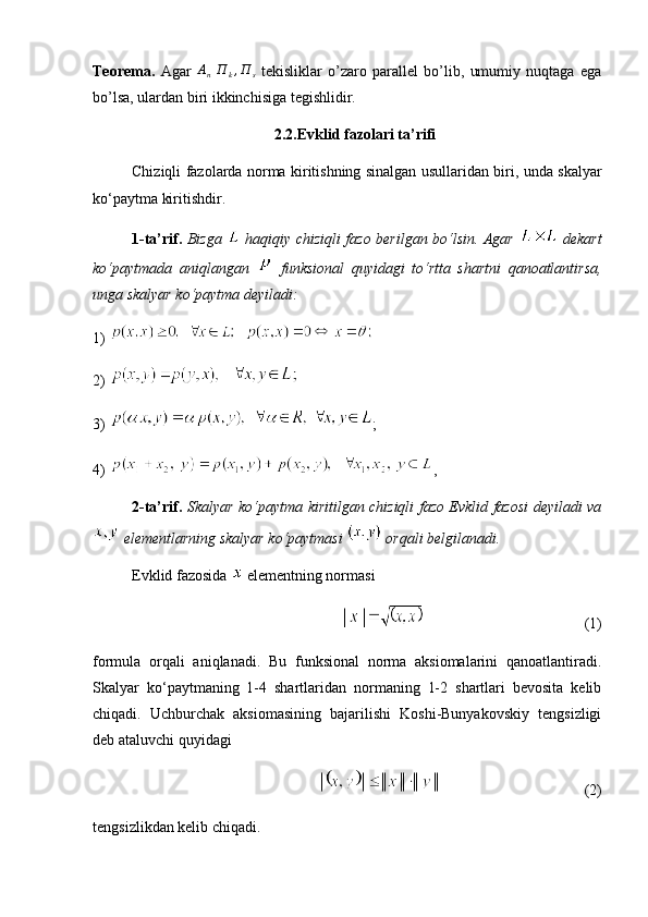 Teorema.   Agar  An  П	k,П	s   tekisliklar   o’zaro   parallel   bo’lib,   umumiy   nuqtaga   ega
bo’lsa, ulardan biri ikkinchisiga tegishlidir.
2.2.Evklid fazolari ta’rifi
Chiziqli fazolarda norma kiritishning sinalgan usullaridan biri, unda skalyar
ko‘paytma kiritishdir.
1-ta’rif.   Bizga     haqiqiy chiziqli fazo berilgan bo‘lsin. Agar     dekart
ko‘paytmada   aniqlangan     funksional   quyidagi   to‘rtta   shartni   qanoatlantirsa,
unga skalyar ko‘paytma deyiladi:
1)   
2) 
3)  ; 
4)  ,
2-ta’rif.   Skalyar ko‘paytma kiritilgan chiziqli fazo Evklid fazosi deyiladi va
 elementlarning skalyar ko‘paytmasi   orqali belgilanadi.
Evklid fazosida   elementning normasi
 (1)
formula   orqali   aniqlanadi.   Bu   funksional   norma   aksiomalarini   qanoatlantiradi.
Skalyar   ko‘paytmaning   1-4   shartlaridan   normaning   1-2   shartlari   bevosita   kelib
chiqadi.   Uchburchak   aksiomasining   bajarilishi   Koshi-Bunyakovskiy   tengsizligi
deb ataluvchi quyidagi 
 (2)
tengsizlikdan kelib chiqadi. 