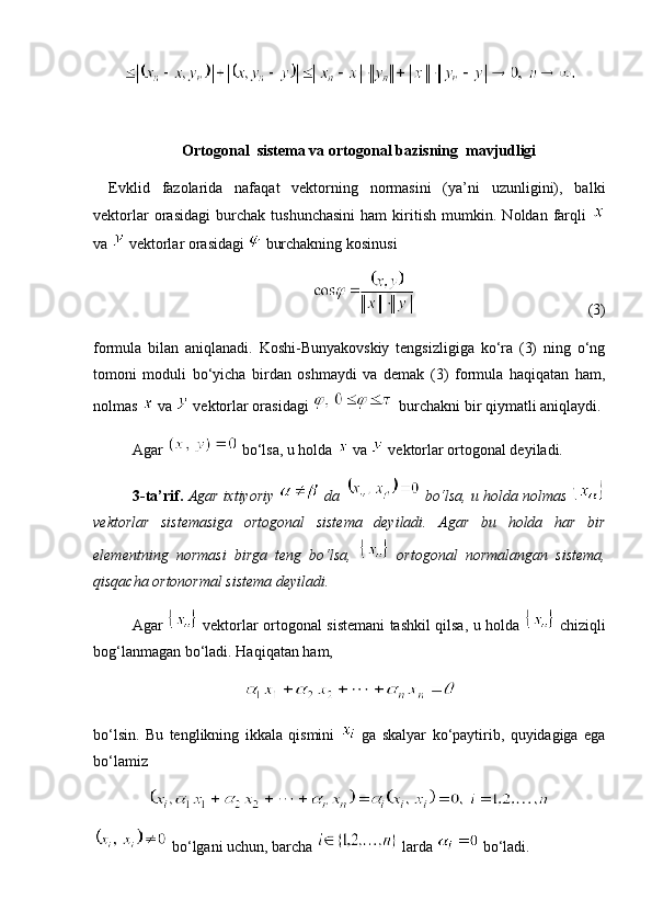  Ortogonal  sistema va o rtogonal bazis ning   mavjudligi
Evklid   fazolarida   nafaqat   vektorning   normasini   (ya’ni   uzunligini),   balki
vektorlar   orasidagi   burchak   tushunchasini   ham   kiritish   mumkin.   Noldan   farqli  
va   vektorlar orasidagi   burchakning kosinusi
 (3)
formula   bilan   aniqlanadi.   Koshi-Bunyakovskiy   tengsizligiga   ko‘ra   (3)   ning   o‘ng
tomoni   moduli   bo‘yicha   birdan   oshmaydi   va   demak   (3)   formula   haqiqatan   ham,
nolmas    va   vektorlar orasidagi   burchakni bir qiymatli aniqlaydi.
Agar   bo‘lsa, u holda    va   vektorlar ortogonal deyiladi.
3-ta’rif.   Agar ixtiyoriy   da    bo‘lsa, u holda nolmas 
vektorlar   sistemasiga   ortogonal   sistema   deyiladi.   Agar   bu   holda   har   bir
elementning   normasi   birga   teng   bo‘lsa,     ortogonal   normalangan   sistema,
qisqacha ortonormal sistema deyiladi.
Agar     vektorlar ortogonal sistemani tashkil qilsa, u holda     chiziqli
bog‘lanmagan bo‘ladi.  Haqiqatan ham,
bo‘lsin.   Bu   tenglikning   ikkala   qismini     ga   skalyar   ko‘paytirib,   quyidagiga   ega
bo‘lamiz
 bo‘lgani uchun, barcha   larda   bo‘ladi. 
