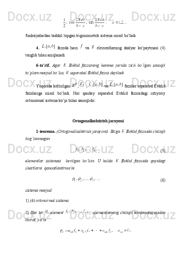 funksiyalardan tashkil topgan trigonometrik sistema misol bo‘ladi.
4.     fazoda   ham     va     elementlarning   skalyar   ko‘paytmasi   (4)
tenglik bilan aniqlanadi.
6-ta’rif.   Agar     Evklid   fazosining   hamma   yerida   zich   bo‘lgan   sanoqli
to‘plam mavjud bo‘lsa,   separabel Evklid fazosi deyiladi .
Yuqorida keltirilgan  ,  ,    va   fazolar separabel Evklid
fazolariga   misol   bo‘ladi.   Har   qanday   separabel   Evklid   fazosidagi   ixtiyoriy
ortonormal sistema ko‘pi bilan sanoqlidir. 
  Ortogonallashtirish  jarayoni
1-teorema.   (Ortogonallashtirish jarayoni). Bizga   Evklid fazosida chiziqli
bog‘lanmagan
    (5)
elementlar   sistemasi     berilgan   bo‘lsin.   U   holda     Evklid   fazosida   quyidagi
shartlarni  qanoatlantiruvchi
  (6)
sistema mavjud: 
1)  (6) ortonormal sistema. 
2)   Har bir     element     elementlarning chiziqli kombinatsiyasidan
iborat, ya’ni 
