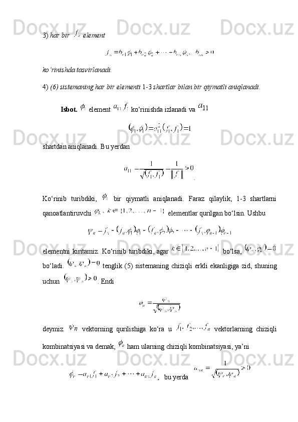 3)  har bir    element
ko‘rinishda tasvirlanadi. 
4)  (6) sistemaning har bir elementi  1-3  shartlar bilan bir qiymatli aniqlanadi .
Isbot.    element   ko‘rinishda izlanadi va   
shartdan aniqlanadi. Bu yerdan
.
Ko‘rinib   turibdiki,     bir   qiymatli   aniqlanadi.   Faraz   qilaylik,   1-3   shartlarni
qanoatlantiruvchi    elementlar qurilgan bo‘lsin. Ushbu 
elementni kiritamiz. Ko‘rinib turibdiki, agar     bo‘lsa,  
bo‘ladi.     tenglik  (5)  sistemaning   chiziqli  erkli  ekanligiga  zid,  shuning
uchun   . Endi
deymiz.     vektorning   qurilishiga   ko‘ra   u     vektorlarning   chiziqli
kombinatsiyasi va demak,    ham ularning chiziqli kombinatsiyasi, ya’ni
,     bu yerda    