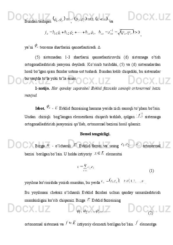 Bundan tashqari  ,     va 
,
ya’ni   teorema shartlarini qanoatlantiradi. ∆
(5)   sistemadan   1-3   shartlarni   qanoatlantiruvchi   (6)   sistemaga   o‘tish
ortogonallashtirish   jarayoni   deyiladi.   Ko‘rinib   turibdiki,   (5)   va   (6)   sistemalardan
hosil bo‘lgan qism fazolar ustma-ust tushadi. Bundan kelib chiqadiki, bu sistemalar
bir vaqtda to‘la yoki to‘la emas.
1-natija.   Har   qanday   separabel   Evklid   fazosida   sanoqli   ortonormal   bazis
mavjud.
Isbot.    -   Evklid fazosining hamma yerida zich sanoqli to‘plam bo‘lsin.
Undan   chiziqli    bog‘langan elementlarni chiqarib tashlab,  qolgan     sistemaga
ortogonallashtirish jarayonini qo‘llab, ortonormal bazisni hosil qilamiz. 
 Bessel tengsizligi.
Bizga     -   o‘lchamli     Evklid   fazosi   va   uning     ortonormal
bazisi  berilgan bo‘lsin. U holda ixtiyoriy    elementni
     (1)
yoyilma ko‘rinishda yozish mumkin, bu yerda  .
Bu   yoyilmani   cheksiz   o‘lchamli   Evklid   fazolari   uchun   qanday   umumlashtirish
mumkinligini ko‘rib chiqamiz. Bizga   Evklid fazosining
  (2)
ortonormal sistemasi va   ixtiyoriy elementi berilgan bo‘lsin.   elementga 