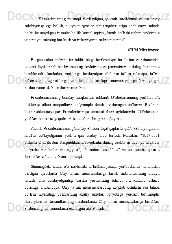 “   Yoshlarimizning   mustaqil   fikrlaydigan,   yuksak   intellektual   va   ma’naviy
salohiyatiga   ega   bo’lib,   dunyo   miqyosida   o’z   tengdoshlariga   hech   qaysi   sohada
bo’sh kelmaydigan insonlar bo’lib kamol topishi, baxtli bo’lishi uchun davlatimiz
va jamiyatimizning bor kuch va imkoniyatini safarbar etamiz”
SH.M.Mirziyoyev. 
Bu   gaplardan   ko’rinib   turibdiki,   bizga   berilayotgan   bu   e’tibor   va   ishonchdan
unumli foydalanish har birimizning davlatimiz va jamiyatimiz oldidagi burchimiz
hisoblanadi.   Jumladan,   yoshlarga   berilayotgan   e’tiborni   ta’lim   sohasiga,   ta’lim
sohasidagi   o’zgarishlarga   va   albatta   ta’limdagi   innovatsiyalarga   berilayotgan
e’tibor zamirida ko’rishimiz mumkin.
Prezidentimizning   bunday   nutqlaridan   ruhlanib   O’zbekistonning   yoshlari   o’z
oldilariga   ulkan   maqsadlarni   qo’ymoqda   desak   adashmagan   bo’lamiz.   Bu   bilan
bizni   ruhlantirayotgan   Prezidentimizga   bemalol   shuni   aytolamizki:   “O’zbekiston
yoshlari har narsaga qodir. Albatta ishonchingizni oqlaymiz.” 
Albatta Prezidentimizning bunday e’tibori faqat gaplarda qolib ketmayotganini,
amalda   bo’layotganini   yosh-u   qari   birday   bilib   turibdi.   Masalan,   “2017-2021
yillarda   O’zbekiston   Respublikasini   rivojlantirishning   beshta   ustuvor   yo’nalishlar
bo’yicha   Harakatlar   strategiyasi”,   “5   muhim   tashabbus”   va   bir   qancha   qaror-u
farmonlarda bu o’z aksini topmoqda.
Shuningdek ,   shuni   o’z   navbatida   ta’kidlash   joizki,   yurtboshimiz   tomonidan
berilgan   qarorlarda   Oliy   ta’lim   muassasalariga   kirish   imtihonlarining   onlayn
tarzida   olib   borilayotganligi   barcha   yoshlarning   bilimi,   o’z   kuchini   oshirib
borishga   undamoqda,   Oliy   ta’lim   muassasalarining   ko’plab   ochilishi   esa   talaba
bo’lish   niyatidagi   yoshlarning   azaliy   orzulari   ro’yobiga   yordam   bo’lmoqda.
Harbiylarimiz   farzandlarining   imtihonlarsiz   Oliy   ta’lim   muassasalariga   kirishlari
e’tiborning har tomonlama ekanligini aks ettiradi.  