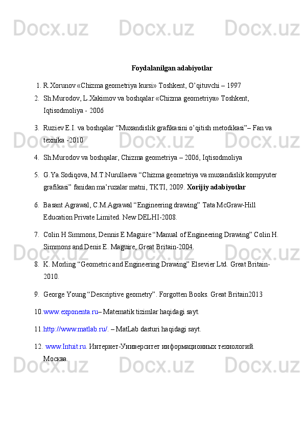 Foydalanilgan adabiyotlar
1. R.Xorunov «Chizma geometriya kursi» Toshkent, O’qituvchi – 1997 
2. Sh.Murodov, L.Xakimov va boshqalar «Chizma geometriya» Toshkent, 
Iqtisodmoliya - 2006 
3. Ruziev E.I. va boshqalar “Muxandislik grafikasini o’qitish metodikasi”– Fan va 
texnika -2010 
4. Sh.Murodov va boshqalar, Chizma geometriya – 2006, Iqtisodmoliya 
5. G.Ya.Sodiqova, M.T.Nurullaeva “Chizma geometriya va muxandislik kompyuter 
grafikasi” fanidan ma’ruzalar matni, TKTI, 2009.  Xorijiy adabiyotlar 
6. Basant Agrawal, C.M.Agrawal “Engineering drawing” Tata McGraw-Hill 
Education Private Limited.  New DELHI-2008. 
7. Colin H Simmons, Dennis E Maguire “Manual of Engineering Drawing” Colin H. 
Simmons and Denis E. Maguire, Great Britain-2004. 
8. K. Morling “Geometric and Engineering Drawing” Elsevier Ltd.  Great Britain-
2010. 
9. George Young “Descriptive geometry”. Forgotten Books. Great Britain2013
10. www.exponenta.ru – Matematik tizimlar haqidagi sayt.
11. http://www.matlab.ru/ . – MatLab dasturi haqidagi sayt.
12.   www.Intuit.ru . Интернет-Университет информационных технологий.
Москва. 