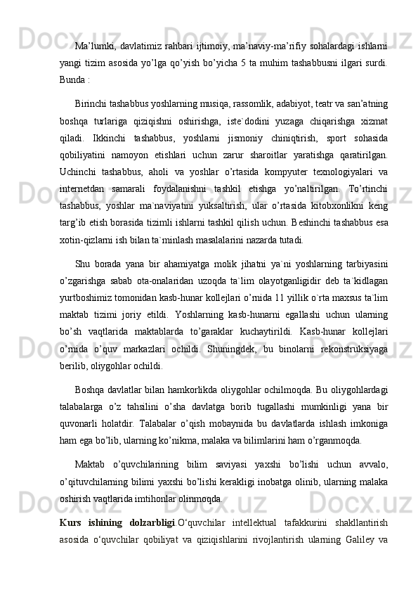 Ma’lumki,  davlatimiz   rahbari   ijtimoiy,   ma’naviy-ma’rifiy  sohalardagi   ishlarni
yangi   tizim   asosida   yo’lga   qo’yish   bo’yicha  5   ta   muhim   tashabbusni   ilgari   surdi.
Bunda :
Birinchi tashabbus yoshlarning musiqa, rassomlik, adabiyot, teatr va san’atning
boshqa   turlariga   qiziqishni   oshirishga,   iste`dodini   yuzaga   chiqarishga   xizmat
qiladi.   Ikkinchi   tashabbus,   yoshlarni   jismoniy   chiniqtirish,   sport   sohasida
qobiliyatini   namoyon   etishlari   uchun   zarur   sharoitlar   yaratishga   qaratirilgan.
Uchinchi   tashabbus ,   aholi   va   yoshlar   o’rtasida   kompyuter   texnologiyalari   va
internetdan   samarali   foydalanishni   tashkil   etishga   yo’naltirilgan.   To’rtinchi
tashabbus,   yoshlar   ma`naviyatini   yuksaltirish,   ular   o’rtasida   kitobxonlikni   keng
targ’ib etish borasida tizimli ishlarni tashkil qilish uchun.  Beshinchi tashabbus esa
xotin-qizlarni ish bilan ta`minlash masalalarini nazarda tutadi. 
Shu   borada   yana   bir   ahamiyatga   molik   jihatni   ya`ni   yoshlarning   tarbiyasini
o’zgarishga   sabab   ota-onalaridan   uzoqda   ta`lim   olayotganligidir   deb   ta`kidlagan
yurtboshimiz tomonidan kasb-hunar kollejlari o’rnida 11 yillik o`rta maxsus ta`lim
maktab   tizimi   joriy   etildi.   Yoshlarning   kasb-hunarni   egallashi   uchun   ularning
bo’sh   vaqtlarida   maktablarda   to’garaklar   kuchaytirildi.   Kasb-hunar   kollejlari
o’rnida   o’quv   markazlari   ochildi.   Shuningdek,   bu   binolarni   rekonstruksiyaga
berilib, oliygohlar ochildi.
Boshqa davlatlar bilan hamkorlikda oliygohlar ochilmoqda. Bu oliygohlardagi
talabalarga   o’z   tahsilini   o’sha   davlatga   borib   tugallashi   mumkinligi   yana   bir
quvonarli   holatdir.   Talabalar   o’qish   mobaynida   bu   davlatlarda   ishlash   imkoniga
ham ega bo’lib, ularning ko’nikma, malaka va bilimlarini ham o’rganmoqda. 
Maktab   o’quvchilarining   bilim   saviyasi   yaxshi   bo’lishi   uchun   avvalo,
o’qituvchilarning bilimi yaxshi bo’lishi kerakligi inobatga olinib, ularning malaka
oshirish vaqtlarida imtihonlar olinmoqda. 
Kurs   ishining   dolzarbligi .O‘quvchilar   intellektual   tafakkurini   shakllantirish
asosida   o‘quvchilar   qobiliyat   va   qiziqishlarini   rivojlantirish   ularning   Galiley   va 