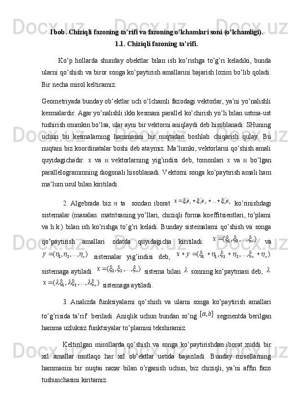 I bob.  Chiziqli fazoning ta’rifi va fazoning o’lchamlari soni (o’lchamligi).
1.1.  Chiziqli fazoning ta’rifi.
            Ko’p   hollarda   shunday   obektlar   bilan   ish   ko’rishga   to’g’ri   keladiki,   bunda
ularni qo’shish va biror songa ko’paytirish amallarini bajarish lozim bo’lib qoladi.
Bir necha misol keltiramiz.
Geometriyada bunday ob’ektlar uch o’lchamli fazodagi vektorlar, ya’ni yo’nalishli
kesmalardir. Agar yo’nalishli ikki kesmani parallel ko’chirish yo’li bilan ustma-ust
tushirish mumkin bo’lsa, ular ayni bir vektorni aniqlaydi deb hisoblanadi. SHuning
uchun   bu   kesmalarning   hammasini   bir   nuqtadan   boshlab   chiqarish   qulay.   Bu
nuqtani biz koordinatalar boshi deb ataymiz. Ma’lumki, vektorlarni qo’shish amali
quyidagichadir:   x   va   u   vektorlarning   yig’indisi   deb,   tomonlari   x   va   u   bo’lgan
parallelogrammning diogonali hisoblanadi. Vektorni songa ko’paytirish amali ham
ma’lum usul bilan kiritiladi.
2.   Algebrada   biz   n   ta     sondan   iborat   nn eeex		 


 ...
2211
  ko’rinishdagi
sistemalar  (masalan:  matritsaning yo’llari, chiziqli forma koeffitsientlari, to’plami
va h.k.)  bilan ish ko’rishga to’g’ri keladi. Bunday sistemalarni  qo’shish va songa
qo’paytirish   amallari   odatda   quyidagicha   kiritiladi:  	
)	,...,	,	(	2	1	n	x				   va	
)	,...,	,	(	2	1	n	y				
  sistemalar   yig’indisi   deb,  	)	,...,	,	(	2	2	1	1	n	n	y	x											
sistemaga aytiladi.  	
)	,...,	,	(	2	1	n	x				   sistema bilan  	   sonning ko’paytmasi deb,  		
)	,...,	,	(	2	1	n	x				
 sistemaga aytiladi. 
3.   Analizda   funksiyalarni   qo’shish   va   ularni   songa   ko’paytirish   amallari
to’g’risida  ta’rif    beriladi. Aniqlik uchun bundan  so’ng  	
]	,	[	b	a   segmentda  berilgan
hamma uzluksiz funktsiyalar to’plamini tekshiramiz. 
Keltirilgan   misollarda   qo’shish   va   songa   ko’paytirishdan   iborat   xuddi   bir
xil   amallar   mutlaqo   har   xil   ob’ektlar   ustida   bajariladi.   Bunday   misollarning
hammasini   bir   nuqtai   nazar   bilan   o’rganish   uchun,   biz   chiziqli,   ya’ni   affin   fazo
tushunchasini kiritamiz.  