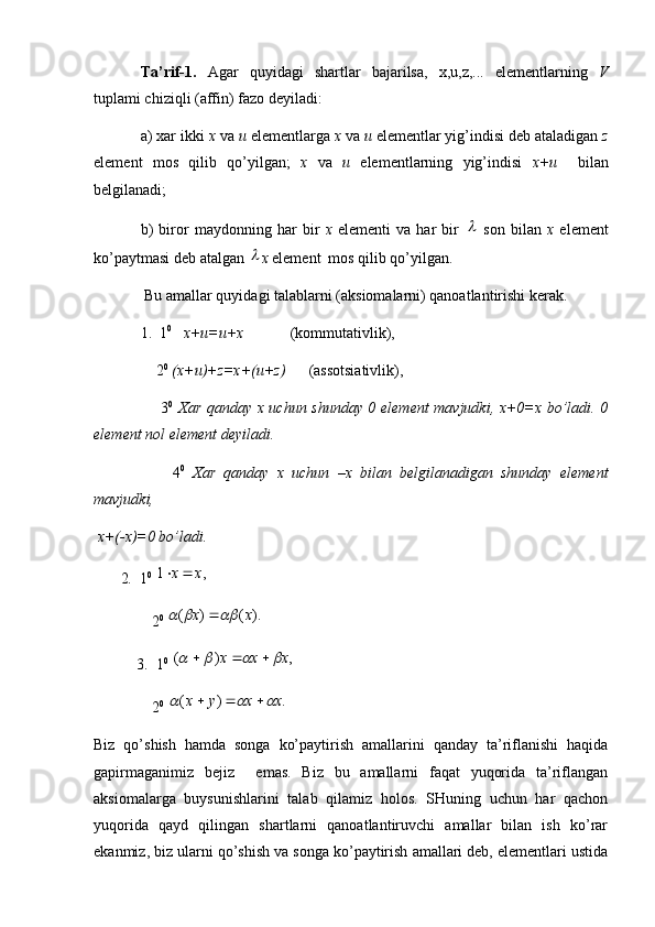 Ta’rif-1.   Agar   quyidagi   shartlar   bajarilsa,   x,u,z,...   elementlarning   V
tuplami chiziqli (affin) fazo deyiladi:
a) xar ikki  x  va  u  elementlarga  x  va  u  elementlar yig’indisi deb ataladigan  z
element   mos   qilib   qo’yilgan;   x   va   u   elementlarning   yig’indisi   x+u     bilan
belgilanadi;
b)   biror   maydonning   har   bir   x   elementi   va   har   bir     son   bilan   x   element
ko’paytmasi deb atalgan 	
 x  element  mos qilib qo’yilgan.  
 Bu amallar quyidagi talablarni (aksiomalarni) qanoatlantirishi kerak.
1.  1 0
    x+u=u+x             (kommutativlik),
    2 0
  (x+u)+z=x+(u+z)       (assotsiativlik),
       3 0
  Xar qanday x uchun shunday 0 element mavjudki, x+0=x bo’ladi. 0
element nol element deyiladi.
        4 0
  Xar   qanday   x   uchun   –x   bilan   belgilanadigan   shunday   element
mavjudki,
 x+(-x)=0 bo’ladi.
        2 .   1 0
 	
,	1	x	x	
     2 0 	
).	(	)	(	x	x				
 3.  1 0
 	
,	)	(	x	x	x							
     2 0
 	
.	)	(	x	x	y	x						
Biz   qo’shish   hamda   songa   ko’paytirish   amallarini   qanday   ta’riflanishi   haqida
gapirmaganimiz   bejiz     emas.   Biz   bu   amallarni   faqat   yuqorida   ta’riflangan
aksiomalarga   buysunishlarini   talab   qilamiz   holos.   SHuning   uchun   har   qachon
yuqorida   qayd   qilingan   shartlarni   qanoatlantiruvchi   amallar   bilan   ish   ko’rar
ekanmiz, biz ularni qo’shish va songa ko’paytirish amallari deb, elementlari ustida 