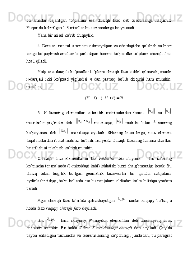 bu   amallar   bajarilgan   to’plamni   esa   chiziqli   fazo   deb   xisoblashga   haqlimiz.
Yuqorida keltirilgan 1-3 misollar bu aksiomalarga bo’ysunadi. 
Yana bir misol ko’rib chiqaylik;
4. Darajasi natural   n   sondan oshmaydigan va odatdagicha qo’shish va biror
songa ko’paytirish amallari bajariladigan hamma ko’pxadlar to’plami chiziqli fazo
hosil qiladi. 
Yolg’iz  n- darajali ko’pxadlar to’plami chiziqli fazo tashkil qilmaydi, chunki
n- darajali   ikki   ko’pxad   yig’indisi   n   dan   pastroq   bo’lib   chiqishi   ham   mumkin;
masalan,t	t	t	t	t
nn	2	)	(	)	(					
.
5.   V   fazoning   elementlari   n- tartibli   matritsalardan   iborat.  	
ika   va   ikb
matritsalar   yig’indisi   deb    	
ik	ik	b	a	   matritsaga,  	ika   matritsa   bilan  	   sonning
ko’paytmasi   deb   ika	
  matritsaga   aytiladi.   SHuning   bilan   birga,   nol ь   element
faqat nollardan iborat matritsa bo’ladi. Bu yerda chiziqli fazoning hamma shartlari
bajarilishini tekshirib ko’rish mumkin.
CHiziqli   fazo   elementlarini   biz   vektorlar   deb   ataymiz.       Bu   so’zning
ko’pincha tor ma’noda (1-misoldagi kabi) ishlatishi bizni chalg’itmasligi kerak. Bu
chiziq   bilan   bog’lik   bo’lgan   geometrik   tasavvurlar   bir   qancha   natijalarni
oydinlashtirishga, ba’zi hollarda esa bu natijalarni oldindan ko’ra bilishga yordam
beradi. 
Agar   chiziqli   fazo   ta’rifida   qatnashayotgan  	
,...	,	 sonlar   xaqiqiy   bo’lsa,   u
holda fazo  xaqiqiy chiziqli fazo  deyiladi. 
Biz  	
,...	,	   larni   ixtiyoriy   F   maydon   elementlari   deb   umumiyroq   faraz
etishimiz mumkin. Bu holda   V   fazo   F   maydondagi  chiziqli  fazo   deyiladi .   Quyida
bayon   etiladigan   tushuncha   va   teoremalarning   ko’pchiligi,   jumladan,   bu   paragraf