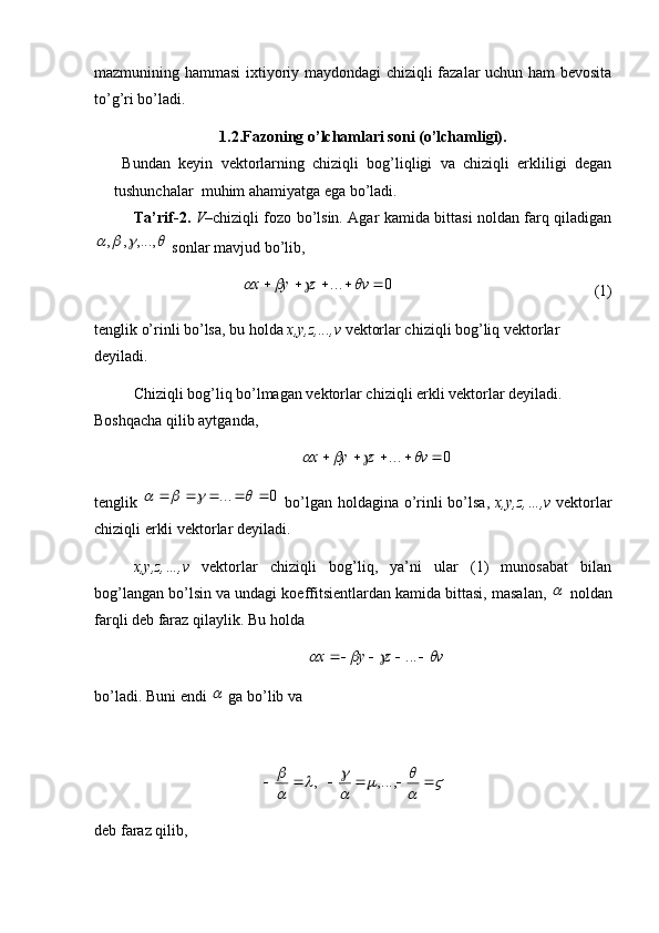 mazmunining hammasi ixtiyoriy maydondagi chiziqli fazalar uchun ham bevosita
to’g’ri bo’ladi. 
1.2.Fazoning o’lchamlari soni (o’lchamligi).
  Bundan   keyin   vektorlarning   chiziqli   bog’liqligi   va   chiziqli   erkliligi   degan
tushunchalar  muhim ahamiyatga ega bo’ladi.
Ta’rif-2.   V –chiziqli fozo bo’lsin. Agar kamida bittasi noldan farq qiladigan				,...,	,	,
 sonlar mavjud bo’lib,
0...  vzyx	
			
(1)
tenglik o’rinli bo’lsa, bu holda  x,y,z,...,v  vektorlar chiziqli bog’liq vektorlar 
deyiladi. 
Chiziqli bog’liq bo’lmagan vektorlar chiziqli erkli vektorlar deyiladi. 
Boshqacha qilib aytganda, 
0...  vzyx	
			
tenglik  	
0	...									   bo’lgan holdagina o’rinli bo’lsa,   x , y , z ,…, v   vektorlar
chiziqli erkli vektorlar deyiladi. 
x , y , z ,…, v   vektorlar   chiziqli   bog’liq,   ya’ni   ular   (1)   munosabat   bilan
bog’langan bo’lsin va undagi koeffitsientlardan kamida bittasi, masalan, 	
  noldan
farqli deb faraz qilaylik. Bu holda 
vzyx	
			  ...
bo’ladi. Buni endi 	
  ga bo’lib va 	
	

		

		


 ,...,,
deb faraz qilib, 