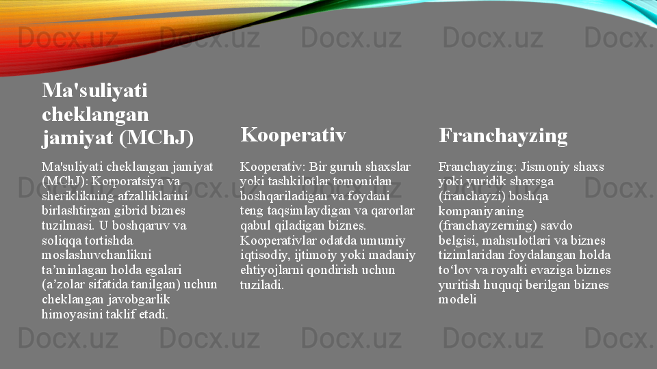 Ma'suliyati 
cheklangan 
jamiyat (MChJ)
Ma'suliyati cheklangan jamiyat 
(MChJ): Korporatsiya va 
sheriklikning afzalliklarini 
birlashtirgan gibrid biznes 
tuzilmasi. U boshqaruv va 
soliqqa tortishda 
moslashuvchanlikni 
ta minlagan holda egalari ʼ
(a zolar sifatida tanilgan) uchun 
ʼ
cheklangan javobgarlik 
himoyasini taklif etadi . Kooperativ
Kooperativ: Bir guruh shaxslar 
yoki tashkilotlar tomonidan 
boshqariladigan va foydani 
teng taqsimlaydigan va qarorlar 
qabul qiladigan biznes. 
Kooperativlar odatda umumiy 
iqtisodiy, ijtimoiy yoki madaniy 
ehtiyojlarni qondirish uchun 
tuziladi. Franchayzing
Franchayzing: Jismoniy shaxs 
yoki yuridik shaxsga 
(franchayzi) boshqa 
kompaniyaning 
(franchayzerning) savdo 
belgisi, mahsulotlari va biznes 
tizimlaridan foydalangan holda 
to lov va royalti evaziga biznes 	
ʻ
yuritish huquqi berilgan biznes 
modeli 