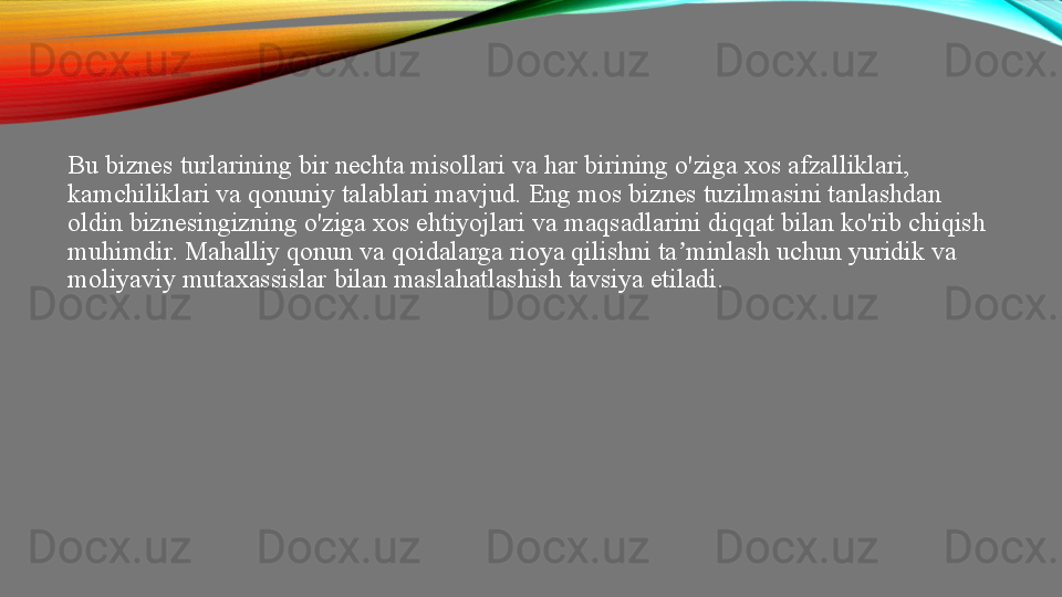 Bu biznes turlarining bir nechta misollari va har birining o'ziga xos afzalliklari, 
kamchiliklari va qonuniy talablari mavjud. Eng mos biznes tuzilmasini tanlashdan 
oldin biznesingizning o'ziga xos ehtiyojlari va maqsadlarini diqqat bilan ko'rib chiqish 
muhimdir. Mahalliy qonun va qoidalarga rioya qilishni ta minlash uchun yuridik va ʼ
moliyaviy mutaxassislar bilan maslahatlashish tavsiya etiladi. 