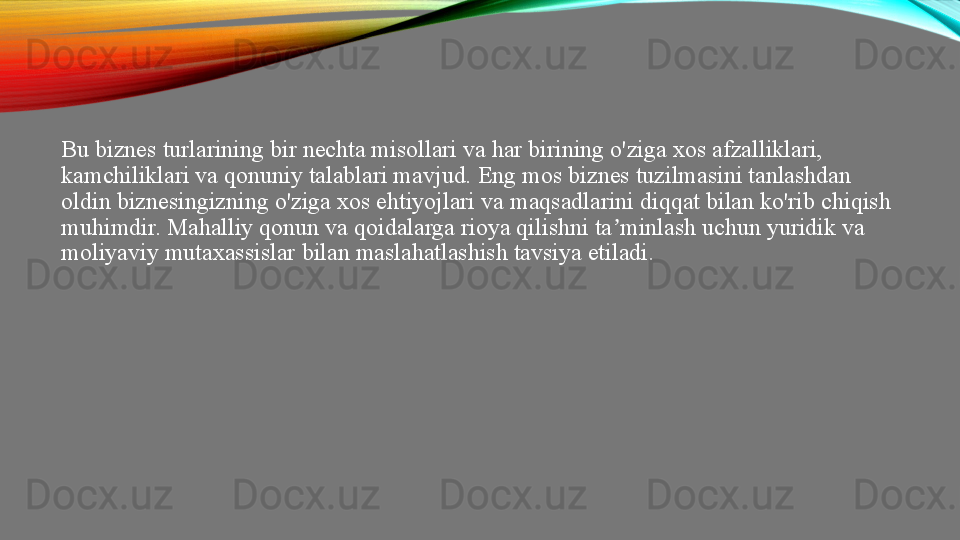 Bu biznes turlarining bir nechta misollari va har birining o'ziga xos afzalliklari, 
kamchiliklari va qonuniy talablari mavjud. Eng mos biznes tuzilmasini tanlashdan 
oldin biznesingizning o'ziga xos ehtiyojlari va maqsadlarini diqqat bilan ko'rib chiqish 
muhimdir. Mahalliy qonun va qoidalarga rioya qilishni ta minlash uchun yuridik va ʼ
moliyaviy mutaxassislar bilan maslahatlashish tavsiya etiladi.