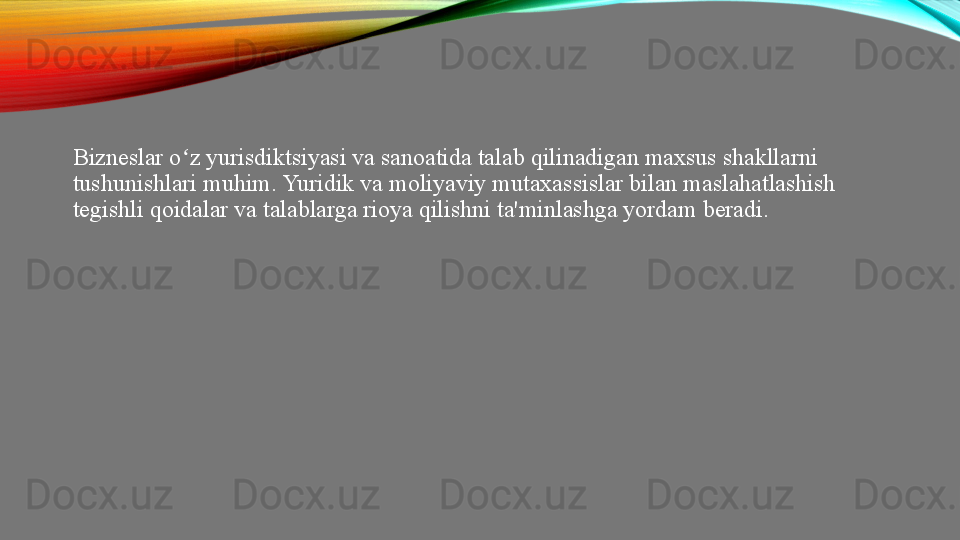 Bizneslar o z yurisdiktsiyasi va sanoatida talab qilinadigan maxsus shakllarni ʻ
tushunishlari muhim. Yuridik va moliyaviy mutaxassislar bilan maslahatlashish 
tegishli qoidalar va talablarga rioya qilishni ta'minlashga yordam beradi. 