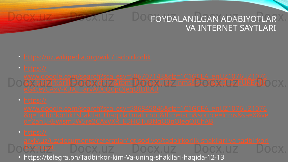 FOYDALANILGAN ADABIYOTLAR
VA INTERNET SAYTLARI
•
https:// uz.wikipedia.org/wiki/Tadbirkorlik
•
https://
www.google.com/search?sca_esv=586707143&rlz=1C1GCEA_enUZ1076UZ1076
&q=tadbirkorlik+tushunchasi&tbm=isch&source=lnms&sa=X&ved=2ahUKEwjIt
eG4teyCAxV-KBAIHarvAO0Q0pQJegQIDBAB
•
https://
www.google.com/search?sca_esv=586845846&rlz=1C1GCEA_enUZ1076UZ1076
&q=Tadbirkorlik+shakllari+haqida+malumot&tbm=isch&source=lnms&sa=X&ve
d=2ahUKEwism5W5re2CAxVXR_EDHQTuBNgQ0pQJegQIChAB
•
https://
arxiv.uz/uz/documents/referatlar/iqtisodiyot/tadbirkorlik-shakllari-va-tadbirkorl
ik-faoliyati
•
https://telegra.ph/Tadbirkor-kim-Va-uning-shakllari-haqida-12-13 