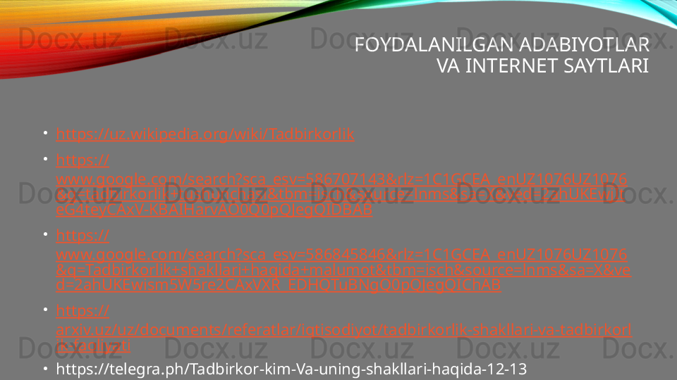 FOYDALANILGAN ADABIYOTLAR
VA INTERNET SAYTLARI
•
https:// uz.wikipedia.org/wiki/Tadbirkorlik
•
https://
www.google.com/search?sca_esv=586707143&rlz=1C1GCEA_enUZ1076UZ1076
&q=tadbirkorlik+tushunchasi&tbm=isch&source=lnms&sa=X&ved=2ahUKEwjIt
eG4teyCAxV-KBAIHarvAO0Q0pQJegQIDBAB
•
https://
www.google.com/search?sca_esv=586845846&rlz=1C1GCEA_enUZ1076UZ1076
&q=Tadbirkorlik+shakllari+haqida+malumot&tbm=isch&source=lnms&sa=X&ve
d=2ahUKEwism5W5re2CAxVXR_EDHQTuBNgQ0pQJegQIChAB
•
https://
arxiv.uz/uz/documents/referatlar/iqtisodiyot/tadbirkorlik-shakllari-va-tadbirkorl
ik-faoliyati
•
https://telegra.ph/Tadbirkor-kim-Va-uning-shakllari-haqida-12-13